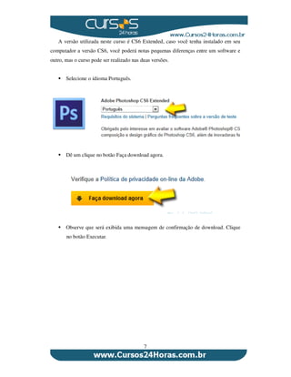 7
A versão utilizada neste curso é CS6 Extended, caso você tenha instalado em seu
computador a versão CS6, você poderá notas pequenas diferenças entre um software e
outro, mas o curso pode ser realizado nas duas versões.
Selecione o idioma Português.
Dê um clique no botão Faça download agora.
Observe que será exibida uma mensagem de confirmação de download. Clique
no botão Executar.
 