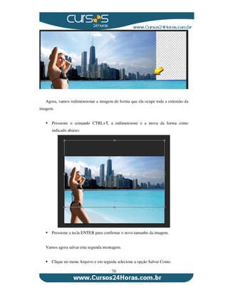 70
Agora, vamos redimensionar a imagem de forma que ela ocupe toda a extensão da
imagem.
Pressione o comando CTRL+T, a redimensione e a mova da forma como
indicado abaixo:
Pressione a tecla ENTER para confirmar o novo tamanho da imagem.
Vamos agora salvar esta segunda montagem.
Clique no menu Arquivo e em seguida selecione a opção Salvar Como.
 