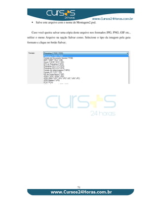 71
Salve este arquivo com o nome de Montagem2.psd.
Caso você queira salvar uma cópia deste arquivo nos formados JPG, PNG, GIF etc.,
utilize o menu Arquivo na opção Salvar como. Selecione o tipo da imagem pela guia
formato e clique no botão Salvar;
 