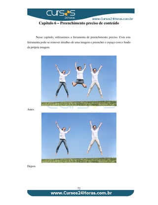 72
Capítulo 6 – Preenchimento preciso de conteúdo
Nesse capítulo, utilizaremos a ferramenta de preenchimento preciso. Com esta
ferramenta pode-se remover detalhes de uma imagem e preencher o espaço com o fundo
da própria imagem.
Antes
Depois
 
