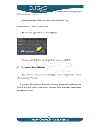 73
Vamos realizar esse exemplo.
Como o Photoshop CS6 aberto, abra o arquivo Capítulo6_1.jpg.
Vamos destravar a camada Plano de fundo.
Dê um clique duplo na Camada Plano de Fundo:
Quando a caixa de diálogo for exibida, dê um clique no botão OK.
6.1. Ferramenta Laço Poligonal
Para selecionar a área que será substituída pelo fundo na imagem, iremos utilizar
a ferramenta Laço Poligonal.
A ferramenta Laço poligonal desenha segmentos de arestas retas para formar uma
borda de seleção. É possível criar quantos segmentos forem necessários para desenhar
uma borda de seleção.
 