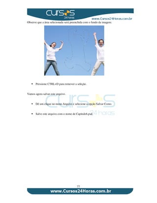 77
Observe que a área selecionada será preenchida com o fundo da imagem:
Pressione CTRL+D para remover a seleção.
Vamos agora salvar este arquivo.
Dê um clique no menu Arquivo e selecione a opção Salvar Como.
Salve este arquivo com o nome de Capitulo6.psd.
 