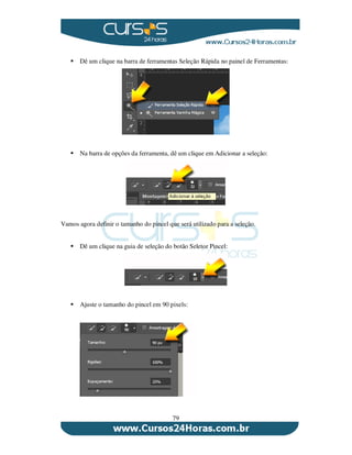 79
Dê um clique na barra de ferramentas Seleção Rápida no painel de Ferramentas:
Na barra de opções da ferramenta, dê um clique em Adicionar a seleção:
Vamos agora definir o tamanho do pincel que será utilizado para a seleção.
Dê um clique na guia de seleção do botão Seletor Pincel:
Ajuste o tamanho do pincel em 90 pixels:
 