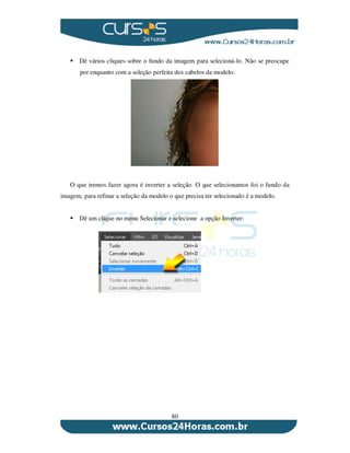 80
Dê vários cliques sobre o fundo da imagem para selecioná-lo. Não se preocupe
por enquanto com a seleção perfeita dos cabelos da modelo:
O que iremos fazer agora é inverter a seleção. O que selecionamos foi o fundo da
imagem, para refinar a seleção da modelo o que precisa ter selecionado é a modelo.
Dê um clique no menu Selecionar e selecione a opção Inverter:
 