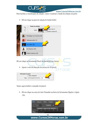 82
Para facilitar a visualização da seleção, vamos visualizar o fundo da seleção em preto.
Dê um clique na guia de seleção do botão Exibir:
Dê um clique na ferramenta Pincel da janela Refinar Aresta.
Ajuste o raio de detecção da Aresta em 10 pixels:
Vamos agora definir o tamanho do pincel.
Dê um clique na caixa do item Tamanho na barra de ferramentas Opções e digite
130:
 