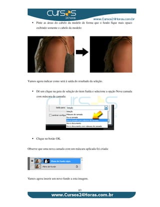 83
Pinte as áreas do cabelo da modelo de forma que o fundo fique mais opaco
exibindo somente o cabelo da modelo:
Vamos agora indicar como será à saída do resultado da seleção.
Dê um clique na guia de seleção do item Saída e selecione a opção Nova camada
com máscara de camada:
Clique no botão OK.
Observe que uma nova camada com um máscara aplicada foi criada:
Vamos agora inserir um novo fundo a esta imagem.
 