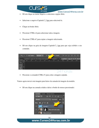 84
Dê um clique no menu Arquivo e selecione a opção Abrir.
Selecione o arquivo Capitulo7_2.jpg para selecioná-lo.
Clique no botão Abrir.
Pressione CTRL+A para selecionar toda a imagem.
Pressione CTRL+C para copiar a imagem selecionada.
Dê um clique na guia da imagem Capitulo7_1.jpg para que seja exibido o seu
conteúdo.
Pressione o comando CTRL+V para colar a imagem copiada.
Vamos agora mover esta imagem para baixo da camada da imagem da modelo.
Dê um clique na camada colada e deixe o botão do mouse pressionado:
 