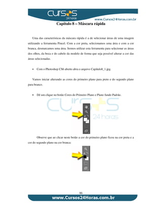 86
Capítulo 8 – Máscara rápida
Uma das características da máscara rápida é a de selecionar áreas de uma imagem
utilizando a ferramenta Pincel. Com a cor preta, selecionamos uma área e com a cor
branca, desmarcamos uma área. Iremos utilizar esta ferramenta para selecionar as áreas
dos olhos, da boca e do cabelo da modelo de forma que seja possível alterar a cor das
áreas selecionadas.
Com o Photoshop CS6 aberto abra o arquivo Capítulo8_1.jpg.
Vamos iniciar alterando as cores do primeiro plano para preto e do segundo plano
para branco.
Dê um clique no botão Cores do Primeiro Plano e Plano fundo Padrão.
Observe que ao clicar neste botão a cor do primeiro plano ficou na cor preta e a
cor do segundo plano na cor branca:
 
