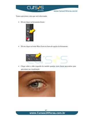 87
Vamos aproximar a área que será selecionada.
Dê um clique na ferramenta Zoom:
Dê um clique no botão Mais Zoom na barra de opções da ferramenta:
Clique sobre o olho esquerdo da modelo quantas vezes forem necessárias para
aproximar sua visualização:
 