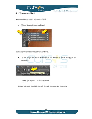 88
8.1. Ferramenta Pincel
Vamos agora selecionar a ferramenta Pincel.
Dê um clique na ferramenta Pincel:
Vamos agora definir as configurações do Pincel.
Dê um clique no botão Predefinições do Pincel na barra de opções da
ferramenta:
Observe que o painel Pincel será exibido.
Iremos selecionar um pincel que seja redondo e esfumaçado nas bordas.
 