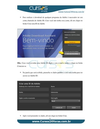9
Para realizar o download de qualquer programa da Adobe é necessário ter um
conta chamada de Adobe ID. Caso você não tenha essa conta, dê um clique no
botão Criar uma ID da Adobe.
Obs.: Caso você já tenha uma Adobe ID digite o seu e-mail e senha e clique no botão
Conectar-se.
Na janela que será exibida, preencha os dados pedidos e crie uma senha para ter
acesso ao Adobe ID:
Após você preencher os dados, dê um clique no botão Criar.
 