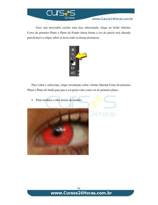 91
Caso seja necessário excluir uma área selecionada, clique no botão Alternar
Cores do primeiro Plano e Plano de Fundo (desta forma a cor do pincel será alterada
para branco) e clique sobre as áreas onde se deseja desmarcar.
Para voltar a selecionar, clique novamente sobre o botão Alternar Cores do primeiro
Plano e Plano de fundo para que a cor preta volte como cor do primeiro plano.
Pinte também o olho direito da modelo:
 