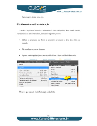 93
Vamos agora alterar a sua cor.
8.3. Alterando a matiz e a saturação
A matiz é a cor a ser utilizada e a saturação é a sua intensidade. Para alterar a matiz
e a saturação da área selecionada, realize os seguintes passos:
Utilize a ferramenta de Zoom e aproxime novamente a área dos olhos da
modelo.
Dê um clique no menu Imagem.
Aponte para a opção Ajustes, em seguida dê um clique em Matiz/Saturação.
Observe que a janela Matiz/Saturação será aberta.
 