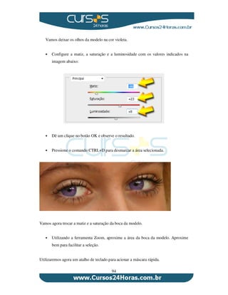 94
Vamos deixar os olhos da modelo na cor violeta.
Configure a matiz, a saturação e a luminosidade com os valores indicados na
imagem abaixo:
Dê um clique no botão OK e observe o resultado.
Pressione o comando CTRL+D para desmarcar a área selecionada.
Vamos agora trocar a matiz e a saturação da boca da modelo.
Utilizando a ferramenta Zoom, aproxime a área da boca da modelo. Aproxime
bem para facilitar a seleção.
Utilizaremos agora um atalho de teclado para acionar a máscara rápida.
 