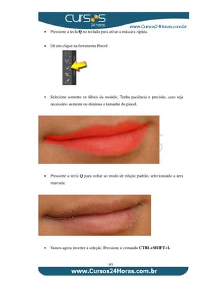 95
Pressione a tecla Q no teclado para ativar a máscara rápida.
Dê um clique na ferramenta Pincel:
Selecione somente os lábios da modelo. Tenha paciência e precisão, caso seja
necessário aumente ou diminua o tamanho do pincel.
Pressione a tecla Q para voltar ao modo de edição padrão, selecionando a área
marcada:
Vamos agora inverter a seleção. Pressione o comando CTRL+SHIFT+I.
 