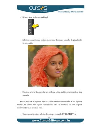 97
Dê um clique na ferramenta Pincel:
Selecione os cabelos da modelo. Aumente e diminua o tamanho do pincel onde
for necessário.
Pressione a tecla Q para voltar ao modo de edição padrão, selecionando a área
marcada.
Não se preocupe se algumas áreas do cabelo não ficarem marcadas. Caso algumas
mechas do cabelo não fiquem selecionadas, elas se manterão na cor original
incorporando-se ao resultado final.
Vamos agora inverter a seleção. Pressione o comando CTRL+SHIFT+I.
 