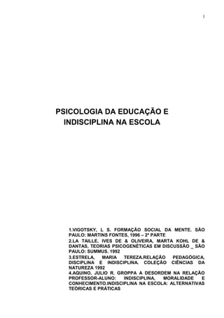 1




PSICOLOGIA DA EDUCAÇÃO E
  INDISCIPLINA NA ESCOLA




  1.VIGOTSKY, L S. FORMAÇÃO SOCIAL DA MENTE. SÃO
  PAULO: MARTINS FONTES, 1996 – 2º PARTE
  2.LA TAILLE, IVES DE & OLIVEIRA, MARTA KOHL DE &
  DANTAS, TEORIAS PSICOGENÉTICAS EM DISCUSSÃO _ SÃO
  PAULO: SUMMUS. 1992
  3.ESTRELA,   MARIA   TEREZA.RELAÇÃO     PEDAGÓGICA,
  DISCIPLINA E INDISCIPLINA. COLEÇÃO CIÊNCIAS DA
  NATUREZA 1992
  4.AQUINO, JULIO R. GROPPA A DESORDEM NA RELAÇÃO
  PROFESSOR-ALUNO:     INDISCIPLINA,   MORALIDADE  E
  CONHECIMENTO.INDISCIPLINA NA ESCOLA: ALTERNATIVAS
  TEÓRICAS E PRÁTICAS
 