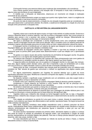 10
        O brinquedo fornece uma estrutura básica para mudanças das necessidades e da consciência.
        Uma criança quando brinca reproduz uma situação real. O brinquedo é muito mais a lembrança de
alguma coisa que aconteceu do que imaginação.
        À medida que o brinquedo se desenvolve, observa-se um movimento em direção à realização
consciente de seu propósito.
        No final do desenvolvimento surgem as regras que quanto mais rígidas forem, maior é a exigência da
criança na atividade e mais tenso torna-se o brinquedo.
        Do ponto de vista do desenvolvimento, a criação de uma situação imaginária pode ser considerada um
meio para desenvolver o pensamento abstrato. No entanto, a essência do brinquedo é a criação de uma nova
situação entre pensamento e situações reais.

                        CAPÍTULO 8: A PRÉ-HISTÓRIA DA LINGUAGEM ESCRITA


         Vygotsky coloca que a escrita até agora ocupou um lugar muito estreito na prática escolar. Ensina-se a
criança a desenhar letras e construir palavras, mas não se ensina a linguagem escrita. Isso ocorre porque os
métodos para ensinar a ler e escrever não ensina a linguagem escrita às crianças. Diferentemente da
linguagem falada, a linguagem escrita exige um treinamento artificial.
         Até agora a psicologia tem considerado a escrita simplesmente como uma complicada habilidade
motora. Quanto à linguagem escrita tem dado pouca atenção. Não a considera como um sistema particular de
símbolos e signos cuja dominação prenuncia um ponto crítico em todo o desenvolvimento cultural da criança.
         A linguagem escrita é constituída por um sistema de signos que designam os sons e as palavras da
linguagem falada, que são signos das relações e entidades reais.
         A pré-história da linguagem escrita para Vygotsky é mostrar o que leva as crianças a escrever,
mostrando quais os pontos pelos quais passa esse desenvolvimento e qual sua relação com o aprendizado
escolar.
         Os gestos e os signos visuais são pontos importantes da pré-história da linguagem escrita. Os gestos
são a escrita no ar, e os signos são simples gestos que foram fixados.
         Os rabiscos das crianças e os desenhos das crianças são vistos primeiramente mais como gestos do
que como desenhos no verdadeiro sentido da palavra. São signos (gestos) que foram fixados.
         A segunda esfera de atividades que une os gestos e a linguagem escrita é a dos jogos das crianças.
Para elas, alguns objetos podem denotar outros, pois não é importante o grau de similaridade com a coisa
com que se brinca e o objeto denotado. Essa é a chave de todo a formação simbólica da criança.
         Desse ponto de vista, o brinquedo simbólico das crianças pode ser entendido como um sistema muito
complexo de “fala” através de gestos que comunicam e indicam os significados dos objetos usados para
brincar.
         Em alguns experimentos realizados por Vygotsky foi possível detectar que a partir de novos
significados adquiridos nos jogos. Modifica-se a estrutura corriqueira dos objetos. O velho significado funciona
como condição para o novo.
         No desenho também o significado surge inicialmente com um simbolismo, pois eles surgem tarde a
representação gráfica começa a representar um objeto.
         R. Buhler notou que o desenho começa quando a linguagem falada já alcançou grande progresso.
         Inicialmente a criança desenha de memória e como mostrou Sully ela não se preocupa com a
representação, pois são muito mais simbolistas do que naturalistas.
         No entanto é observado que quando a criança faz um desenho usando a memória ela o faz à maneira
da fala, isto é, contando uma história, contendo certo grau de abstração.
         Com o desenvolvimento do desenho é possível dizer que a passagem de simples rabiscos para o uso
de grafias se dá porque a criança percebe que os traços feitos por ela significam algo.
         Vygotsky coloca que o desenho das crianças se torna linguagem escrita real, ou seja, a linguagem
falada permeia o desenho das crianças e isso é fundamental para o desenvolvimento da escrita e do desenho
da criança.
         Com relação ao simbolismo na escrita foi Luria quem iniciou o estudo. Através do experimento que
realizou. Luria observou que traços não diferenciados e sem sentido, reproduzia frases. Os traços tornavam-se
então símbolos memotécnicos.
         Mais tarde, Vygotsky considerou esse estágio memotécnico como o primeiro precursor da futura
escrita. Gradualmente esses traços indiferenciados são transformados em simples sinais indicativos e traços e
rabiscos simbolizadores são substituídos por pequenas figuras e desenhos e estes por sua vez são
substituídos por signos.
         Os sinais escritos representam símbolos de primeira ordem, denotando objetos ou ações e a criança
terá ainda de evoluir no sentido do simbolismo de segunda ordem, que compreende a criação de sinais
escritos representativos de símbolos falados das palavras. Para isso a criança precisa descobrir que se pode
desenhar, além das coisas, também a fala.
         Foi essa descoberta que levou a humanidade ao método da escrita por letras e frases, a mesma
descoberta conduz a criança à escrita literal.
 