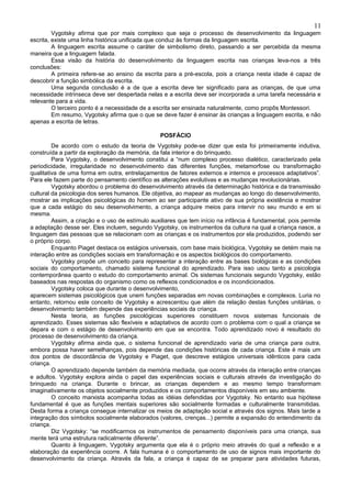 11
         Vygotsky afirma que por mais complexo que seja o processo de desenvolvimento da linguagem
escrita, existe uma linha histórica unificada que conduz às formas da linguagem escrita.
         A linguagem escrita assume o caráter de simbolismo direto, passando a ser percebida da mesma
maneira que a linguagem falada.
         Essa visão da história do desenvolvimento da linguagem escrita nas crianças leva-nos a três
conclusões:
         A primeira refere-se ao ensino da escrita para a pré-escola, pois a criança nesta idade é capaz de
descobrir a função simbólica da escrita.
         Uma segunda conclusão é a de que a escrita deve ter significado para as crianças, de que uma
necessidade intrínseca deve ser despertada nelas e a escrita deve ser incorporada a uma tarefa necessária e
relevante para a vida.
         O terceiro ponto é a necessidade de a escrita ser ensinada naturalmente, como propôs Montessori.
         Em resumo, Vygotsky afirma que o que se deve fazer é ensinar às crianças a linguagem escrita, e não
apenas a escrita de letras.

                                                 POSFÁCIO
         De acordo com o estudo da teoria de Vygotsky pode-se dizer que esta foi primeiramente indutiva,
construída a partir da exploração da memória, da fala interior e do brinquedo.
         Para Vygotsky, o desenvolvimento constitui a “num complexo processo dialético, caracterizado pela
periodicidade, irregularidade no desenvolvimento das diferentes funções, metamorfose ou transformação
qualitativa de uma forma em outra, entrelaçamentos de fatores externos e internos e processos adaptativos”.
Para ele fazem parte do pensamento científico as alterações evolutivas e as mudanças revolucionárias.
         Vygotsky abordou o problema do desenvolvimento através da determinação histórica e da transmissão
cultural da psicologia dos seres humanos. Ele objetiva, ao mapear as mudanças ao longo do desenvolvimento,
mostrar as implicações psicológicas do homem ao ser participante ativo de sua própria existência e mostrar
que a cada estágio do seu desenvolvimento, a criança adquire meios para intervir no seu mundo e em si
mesma.
         Assim, a criação e o uso de estímulo auxiliares que tem início na infância é fundamental, pois permite
a adaptação desse ser. Eles incluem, segundo Vygotsky, os instrumentos da cultura na qual a criança nasce, a
linguagem das pessoas que se relacionam com as crianças e os instrumentos por ela produzidos, podendo ser
o próprio corpo.
         Enquanto Piaget destaca os estágios universais, com base mais biológica, Vygotsky se detém mais na
interação entre as condições sociais em transformação e os aspectos biológicos do comportamento.
         Vygotsky propõe um conceito para representar a interação entre as bases biológicas e as condições
sociais do comportamento, chamado sistema funcional do aprendizado. Para isso usou tanto a psicologia
contemporânea quanto o estudo do comportamento animal. Os sistemas funcionais segundo Vygotsky, estão
baseados nas respostas do organismo como os reflexos condicionados e os incondicionados.
         Vygotsky coloca que durante o desenvolvimento,
aparecem sistemas psicológicos que unem funções separadas em novas combinações e complexos. Luria no
entanto, retornou este conceito de Vygotsky e acrescentou que além da relação destas funções unitárias, o
desenvolvimento também depende das experiências sociais da criança.
         Nesta teoria, as funções psicológicas superiores constituem novos sistemas funcionais de
aprendizado. Esses sistemas são flexíveis e adaptativos de acordo com o problema com o qual a criança se
depara e com o estágio de desenvolvimento em que se encontra. Todo aprendizado novo é resultado do
processo de desenvolvimento da criança.
         Vygotsky afirma ainda que, o sistema funcional de aprendizado varia de uma criança para outra,
embora possa haver semelhanças, pois depende das condições históricas de cada criança. Este é mais um
dos pontos de discordância de Vygotsky e Piaget, que descreve estágios universais idênticos para cada
criança.
         O aprendizado depende também da memória mediada, que ocorre através da interação entre crianças
e adultos. Vygotsky explora ainda o papel das experiências sociais e culturais através da investigação do
brinquedo na criança. Durante o brincar, as crianças dependem e ao mesmo tempo transformam
imaginativamente os objetos socialmente produzidos e os comportamentos disponíveis em seu ambiente.
         O conceito marxista acompanha todas as idéias defendidas por Vygotsky. No entanto sua hipótese
fundamental é que as funções mentais superiores são socialmente formadas e culturalmente transmitidas.
Desta forma a criança consegue internalizar os meios de adaptação social e através dos signos. Mais tarde a
integração dos símbolos socialmente elaborados (valores, crenças...) permite a expansão do entendimento da
criança.
         Diz Vygotsky: “se modificarmos os instrumentos de pensamento disponíveis para uma criança, sua
mente terá uma estrutura radicalmente diferente”.
         Quanto à linguagem, Vygotsky argumenta que ela é o próprio meio através do qual a reflexão e a
elaboração da experiência ocorre. A fala humana é o comportamento de uso de signos mais importante do
desenvolvimento da criança. Através da fala, a criança é capaz de se preparar para atividades futuras,
 