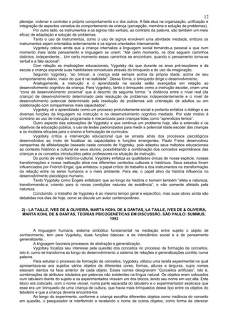 12
planejar, ordenar e controlar o próprio comportamento e o dos outros. A fala atua na organização, unificação e
integração de aspectos variados do comportamento da criança (percepção, memória e solução de problemas).
         Por outro lado, os instrumentos e os signos não verbais, ao contrário da palavra, são também um meio
eficaz de adaptação e solução de problemas.
         Tanto o uso de instrumentos, como o uso de signos envolvem uma atividade mediada, embora os
instrumentos sejam orientados externamente e os signos orientados internamente.
         Vygotsky coloca ainda que a criança internaliza a linguagem social tornando-a pessoal e que num
momento mais tarde pensamento e linguagem se unem: “Até certo momento, os dois seguem caminhos
distintos, independente... Um certo momento esses caminhos se encontram, quando o pensamento torna-se
verbal e a fala racional”.
         Com relação as implicações educacionais, Vygotsky diz que durante os anos pré-escolares e da
escola a criança expande suas habilidades conceituais através do brinquedo e do uso da imaginação.
         Segundo Vygotsky, “ao brincar, a criança está sempre acima da própria idade, acima de seu
comportamento diário, maior do que é na realidade”. Dessa forma, o brinquedo dirige o desenvolvimento.
         Analogamente, a instrução e o aprendizado na escola estão avançados em relação ao
desenvolvimento cognitivo da criança. Para Vygotsky, tanto o brinquedo como a instrução escolar, criam uma
“zona de desenvolvimento proximal” que é descrito da seguinte forma: “a distância entre o nível real (da
criança) de desenvolvimento determinado pela resolução de problemas independentemente e o nível de
desenvolvimento potencial determinado pela resolução de problemas sob orientação de adultos ou em
colaboração com companheiros mais capacitados”.
         Vygotsky vê o aprendizado como um processo profundamente social e portanto enfatiza o diálogo e as
diversas funções da linguagem na instrução e no desenvolvimento cognitivo mediado. Por este motivo é
contrário ao uso de instrução programada e mecanizada para crianças tidas como “aprendizes lentos”.
         Outro aspecto das colocações de Vygotsky e que continua um problema hoje, são a extensão e os
objetivos da educação pública, o uso de testes padronizados para medir a potencial idade escolar das crianças
e os modelos eficazes para o ensino e formulação de currículos.
         Vygotsky crítica a intervenção educacional que se arrasta atrás dos processos psicológicos
desenvolvidos ao invés de focalizar as capacidades e funções emergentes. Paulo Freire desenvolveu
campanhas de alfabetização baseado neste conceito de Vygotsky, pois adaptou seus métodos educacionais
ao contexto histórico e cultural de seus alunos, possibilitando a combinação dos conceitos espontâneos das
crianças e os conceitos introduzidos pelos professores na situação de instrução.
         Do ponto de vista histórico-cultural, Vygotsky enfatiza as qualidades únicas de nossa espécie, nossas
transformações e nossa realização ativa nos diferentes contextos culturais e históricos. Seus estudos foram
influenciados por Fridrich Engel, que enfatizou o papel crítico do trabalho e dos instrumentos na transformação
da relação entre os seres humanos e o meio ambiente. Para ele, o papel ativo da história influencia no
desenvolvimento psicológico humano.
         Tanto Vygotsky como Engels enfatizam que ao longo da história o homem também “afeta e natureza,
transformando-a, criando para si novas condições naturais de existência”, e não somente afetado pela
natureza.
         Concluindo, o trabalho de Vygotsky é ao mesmo tempo geral e específico, mas suas obras ainda são
debatidas nos dias de hoje, como se discute um autor contemporâneo.


 2) - LA TAILLE, IVES DE & OLIVEIRA, MARTA KOHL DE & DANTAS, LA TAILLE, IVES DE & OLIVEIRA,
 MARTA KOHL DE & DANTAS, TEORIAS PSICOGENÉTICAS EM DISCUSSÃO. SÃO PAULO: SUMMUS.
                                             1992


         A linguagem humana, sistema simbólico fundamental na mediação entre sujeito o objeto de
conhecimento, tem para Vygotsky, duas funções básicas: a de intercâmbio social e a de pensamento
generalizante...
         A linguagem favorece processos de abstração e generalização.
         Vygotsky focaliza seu interesse pela questão dos conceitos no processo de formação de conceitos,
isto é, como se transforma ao longo do desenvolvimento o sistema de relações e generalizações contido numa
palavra.
         Para estudar o processo de formação de conceitos, Vygotsky utilizou uma tarefa experimental na qual
apresentava-se aos sujeitos vários objetos de diferentes cores, formas, alturas e larguras, cujos nomes
estavam isentos na face anterior de cada objeto. Esses nomes designavam “Conceitos artificiais”, isto é,
combinações de atributos rotulados por palavras não existentes na língua natural. Os objetos eram colocados
num tabuleiro diante do sujeito e os experimentados viravam um dos blocos, lendo seu nome em voz alta. Este
bloco era colocado, com o nome visível, numa parte separada do tabuleiro e o experimentador explicava que
esse era um brinquedo de uma criança de cultura, que havia mais brinquedos desse tipo entre os objetos do
tabuleiro e que a criança deveria encontrá-los.
         Ao longo do experimento, conforme a criança escolhia diferentes objetos como instância do conceito
em questão, o pesquisador ia interferindo e revelando o nome de outros objetos, como forma de oferecer
 