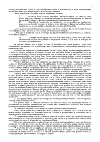 13
informações adicionais à criança. A partir dos objetos escolhidos, e de sua seqüência, e que Vygotsky propôs
um percurso genético do desenvolvimento do pensamento conceitual.
       Divide o percurso em 3 grandes estágios, subdivididos em fases:
              1º)         A criança forma conjuntos sincréticos, agrupando objetos com base em nexos
              vagos, subjetivos e baseados em fatores percentuais como a proximidade espacial, por exemplo
              os nexos são instáveis e não relacionados aos atributos relevantes dos objetos;
              2º)         Chamado de “pensamento por complexos” – em um complexo as ligações entre
              seus componentes são concretos e factuais, e não abstratas e lógicas, as ligações factuais
              subjacentes aos complexos são descobertos por meio da experiência direta.
       Assim, qualquer conexão factualmente presente pode levar à inclusão de um determinado elemento
em um complexo esta é a diferença principal entre um complexo e um conceito.
       A formação de complexos exige a combinação de objetos com base em sua similaridade, a unificação
de impressões dispersas.
              3º)          A criança agrupa objetos com base num único atributo, sendo capaz de abstrair
              características isoladas da totalidade da experiência concreta, o que levará à formação dos
              conceitos propriamente ditos.
         O percurso genético não é linear; é como se houvesse duas linhas genéticas, duas raízes
independentes, que se unem num momento avançado do desenvolvimento para possibilitar a emergência dos
conceitos genuínos.
         A questão dos conceitos concretiza as concepções de Vygotsky sobre o processo de desenvolvimento:
“o indivíduo humano, dotado de um aparato humano que estabelece limites e possibilidades para seu
funcionamento psicológico, interage simultaneamente com o mundo real em que vive com as formas de
organização dessa realidade pela cultura. Essas formas culturalmente dadas serão ao longo do processo de
desenvolvimento internalizadas pelo indivíduo e se constituirão no material simbólico que fará a mediação
entre o sujeito e o objeto do conhecimento”.
         Vygotsky distingue os conceitos “cotidianos” ou “espontâneos” (experiência relatada), desenvolvidos
no decorrer da atividade prática da criança e interações sociais imediatas do tipo de conceitos dos chamados
“conceitos científicos”, que são aqueles adquiridos por meio do ensino, como parte de um sistema organizado
de conhecimentos, onde as crianças são submetidas a processos deliberados de instrução escolar.
         Pode se dizer que o desenvolvimento dos conceitos espontâneos da criança é ascendente, enquanto o
desenvolvimento dos seus conceitos científicos é descendente, para um nível mais elementar e concreto.
         Vygotsky afirma “embora os conceitos científicos e espontâneos se desenvolvam em direções opostas,
os dois processos estão intimamente relacionados. E preciso que o desenvolvimento de um conceito
espontâneo tenha alcançado um certo nível para que a criança possa absorver um conceito científico
correlato. Por exemplo, os conceitos históricos só podem começar a se desenvolver quando o conceito
cotidiano que a criança tem passado estiver suficientemente diferenciado – quando a sua própria vida e a vida
dos que a cercam puder adaptar-se a generalização elementar “no passado e agora”, os seus conceitos
geográficos e sociológicos devem se desenvolver a partir do esquema simples “aqui e em outro lugar”, ao
forçar a sua lenta trajetória para cima, um conceito cotidiano abre o caminho para um conceito científico e seu
desenvolvimento descendente. Cria uma série de estruturas necessárias para a evolução dos aspectos mais
primitivos e elementares de um conceito, que lhe dão corpo e vitalidade. Os conceitos científicos, por sua vez,
fornecem estruturas para o desenvolvimento ascendente dos conceitos espontâneos da criança em relação à
consciência e ao uso deliberado. Os conceitos científicos desenvolvem-se para cima por meio dos conceitos
científicos”?
         As concepções sobre o processo de formação de conceitos científicos remetem a idéia mais gerais a
cerca do desenvolvimento humano.
         Em primeiro lugar, a particular importância da instituição escola nas sociedades letradas; os
procedimentos de instrução deliberada que nela ocorrem são fundamentais na construção dos processos
psicológicos dos indivíduos dessas sociedades.
         “A intervenção pedagógica provoca avanços que não ocorreriam espontaneamente”.
         A importância da intervenção deliberada de um indivíduo sobre os outros como forma de promover
desenvolvimento articula-se com postulado básico de Vygotsky a aprendizagem é fundamental para o
desenvolvimento desde o nascimento da criança.
         “O processo ensino-aprendizagem que ocorre na escola propicia o acesso dos membros imaturos da
cultura letrada ao conhecimento construído e acumulado pela ciência e a procedimentos metacognitivos,
centrais ao próprio modo de articulação dos conceitos científicos”.
         Diferentes culturas produzem modos diversos de funcionamentos psicológicos, assim, as diferenças
qualitativas no modo de pensamento de indivíduos provenientes de diferentes grupos culturais estariam
baseadas no instrumental psicológico advindo do próprio modo de organização das atividades de cada grupo.
         “A construção de uma concepção que constitua uma síntese entre o homem enquanto corpo e o
homem enquanto mente, objetivo específico do projeto intelectual de Vygotsky e seus colaboradores,
permanece um desafio para a pesquisa e a reflexão contemporâneas, sendo uma questão central nas
investigações sobre o funcionamento psicológico do homem”.
 