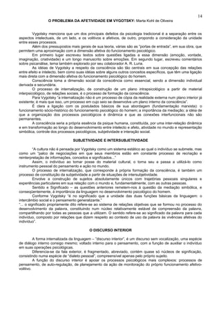 14
                 O PROBLEMA DA AFETIVIDADE EM VYGOTSKY: Marta Kohl de Oliveira


         Vygotsky menciona que um dos principais defeitos da psicologia tradicional é a separação entre os
aspectos intelectuais, de um lado, e os volitivos e afetivos, de outro, propondo a consideração da unidade
entre esses processos.
         Além dos pressupostos mais gerais de sua teoria, várias são as “portas de entrada”, em sua obra, que
permitem uma aproximação com a dimensão afetiva do funcionamento psicológico.
         Em primeiro lugar escreveu textos sobre questões ligadas a essa dimensão (emoção, vontade,
imaginação, criatividade) e um longo manuscrito sobre emoções. Em segundo lugar, escreveu comentários
sobre psicanálise, tema também explorado por seu colaborador A. R. Luria.
         As idéias de Vygotsky a respeito da consciência são tão centrais em sua concepção das relações
entre efeito e intelecto, bem como suas idéias sobre alguns outros conceitos específicos, que têm uma ligação
mais direta com a dimensão afetiva do funcionamento psicológico do homem.
         Consciência toma a dimensão social da consciência como essencial, sendo a dimensão individual
derivada e secundária.
         O processo de internalização, de construção de um plano intrapsicológico a partir de material
interpsicológico, de relações sociais, é o processo de formação da consciência.
         Para Vygotsky “a internalização não é um processo de cópia da realidade externa num plano interior já
existente; é mais que isso, um processo em cujo seio se desenvolve um plano interno da consciência”.
         É clara a ligação com os postulados básicos de sua abordagem (fundamentação marxista): o
funcionamento sócio-histórico do funcionamento psicológico do homem; a importância da mediação; a idéia de
que a organização dos processos psicológicos é dinâmica e que as conexões interfuncionais não são
permanentes.
         A consciência seria a própria essência da psique humana, constituída, por uma inter-relação dinâmica
e em transformação ao longo do desenvolvimento entre intelecto e afeto, atividade no mundo e representação
simbólica, controle dos processos psicológicos, subjetividade e interação social.

                                SUBJETIVIDADE E INTERSUBJETIVIDADE

          “A cultura não é pensada por Vygotsky como um sistema estático ao qual o indivíduo se submete, mas
como um “palco de negociações em que seus membros estão em constante processo de recriação e
reinterpretação de informações, conceitos e significados...”
          Assim, o indivíduo ao tomar posse do material cultural, o torna seu e passa a utilizá-lo como
instrumento pessoal do pensamento e ação no mundo.
          O processo de internalização, que corresponde à própria formação da consciência, é também um
processo de constituição da subjetividade a partir de situações de intersubjetividade.
          Envolve a construção de sujeitos absolutamente únicos com trajetórias pessoais singulares e
experiências particulares em sua relação com o mundo e, fundamentalmente, com as outras pessoas.
          Sentido e Significado – as questões anteriores remetem-nos à questão da mediação simbólica, e
conseqüentemente, à importância da linguagem no desenvolvimento psicológico do homem.
          Conforme Vygotsky “é no significado que a unidade das duas funções básicas da linguagem: o
intercâmbio social e o pensamento generalizante.”
“... o significado propriamente dito refere-se ao sistema de relações objetivas que se formou no processo do
desenvolvimento da palavra, constituindo num núcleo relativamente estável de compreensão da palavra,
compartilhando por todas as pessoas que a utilizam. O sentido refere-se ao significado da palavra para cada
indivíduo, composto por relações que dizem respeito ao contexto de uso da palavra às vivências afetivas do
indivíduo”.

                                          O DISCURSO INTERIOR

          A forma internalizada da linguagem – ”discurso interior”, é um discurso sem vocalização, uma espécie
de diálogo interno consigo mesmo; voltado interno para o pensamento, com a função de auxiliar o indivíduo
em suas operações psicológicas.
          Diferencia-se da fala exterior, é fragmentado, abreviado, contém quase só núcleos de significação,
consistindo numa espécie de “dialeto pessoal”, compreensível apenas pelo próprio sujeito.
          A função do discurso interior é apoiar os processos psicológicos mais complexos: processos de
pensamento, de auto-regulação, de planejamento da ação de monitoração do próprio funcionamento afetivo-
volitivo.
 
