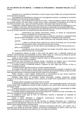 15
DO ATO MOTOR AO ATO MENTAL - A GÊNESE DA INTELIGÊNCIA - SEGUNDO WALLON (Heloysa
Dantas)


         O grande eixo é a questão da motricidade; os outros surgem porque Wallon não consegue dissociá-lo
do funcionamento da pessoa.
         A psicogênese da motricidade se confunde com a psicogênese da pessoa, e a patologia do movimento
com a patologia do funcionamento da personalidade.
         O ato mental – que se desenvolve a partir do ato motor – passa em seguida a inibi-lo, sem deixar de
ser atividade corpórea. Do relevo dado à função tônica, resulta a percepção da importância de um tipo de
movimento associado a ela, e que é normalmente ignorado, obscurecido pelo movimento prático.
         “Antagonismo, descontinuidade entre o ato motor e ato mental, anterioridade da modificação do meio
social em relação ao meio físico: este são elementos essenciais à compreensão da concepção Walloniana”.
         A seqüência psicogenética de aparecimento dos diferentes tipos de movimento acompanha a marcha,
que se faz de baixo, para cima, do amadurecimento das estruturas nervosas.
       –                predominância dos gestões instrumentais, práticos, no cenário do comportamento
           infantil – começa a se estabelecer no 20 semestre de vida;
           –            o amadurecimento cortical torna aptos os sistemas necessários à exploração direta
           sensório-motora da realidade: a marcha, a capacidade de investigação ocular sistemática;
           –            início do primeiro ano: o ser está à mercê das suas sensações internas, viscerais e
           posturais;
           –            o reflexo da preensão serão substituído por volta do 20 trimestre, por uma preensão
           voluntária (preensão palmar, depois a preensão em pinça aos 9 meses);
           –            a competência do uso das mãos só está completa por volta do final do primeiro ano –
           define a mão dominante;
       –                competência visual: primeiro trajetórias mais simples, horizontais, depois as verticais,
           próximo ao final do primeiro ano, as circulares;
         As competências básicas de pegar e olhar ainda não bastam para a exploração autônoma da
realidade, descompassadas da possibilidade de andar. Wallon realiza aí o corte que dá entrada do período
sensório-motor, e, com ele à etapa dominantemente prática da motricidade.
         Quase ao mesmo tempo, a influência ambiental, aliada ao amadurecimento da região temporal do
córtex, dará lugar à fase simbólica e semiótica.
         Entram em cena movimento de natureza diversa, veiculadores de imagens: são os movimentos
simbólicos ou ideomovimentos (expressão peculiar de Wallon – movimento que contém idéias).
         O processo ideativo é inicialmente projetivo. Projeta-se em atos, sejam eles mímicos, na fala, ou
mesmo nos gestos da escrita.
         O controle do gesto pela idéia inverte-se ao longo do desenvolvimento.
         A transição do ato motor para o mental, ruptura e descontinuidade que assinalam a entrada em cena
de um novo sistema, o cortrial, pode ser acompanhada na evolução das condutas limitativas (longe de ampliar
esta noção para alcançar a chamada imitação sensório-motora ou pré-simbólica).
         Wallon restringe o termo imitação sensório-motor ou pré-simbólica às suas formas superiores,
corticais, porque supõe nas outras a ação de mecanismos mais primitivos.
         Distingue, desta forma, os “contágios” motores, ecocinesias, ecolalias, ecoprascias, simples
mimetismo, da chamada imitação diferida, onde a ausência do modelo torna inquestionável a sua natureza
simbólica.
         A irritação realiza a passagem do sensório-motor ao mental.
         A reprodução dos gestos do modelo acaba por se reduzir a uma impregnação postural: o ato se torna
simples atitude. Este congelamento corporal da ação constituiria o seu resíduo último antes de se virtualizar
em imagem mental.
         À seqüência que leva ao sinal do símbolo, Wallon acrescenta o “simulacrio”, representação do objeto
sem nenhum objeto substitutivo, pura mímica onde o significante é o próprio gesto.
         “A imitação dá lugar à representação que lhe fará antagonismo: enquanto ato motor, ela tenderá a ser
reduzida e desorganizada pela interferência do ato mental”.
         A inteligência ocupa lugar de meio, de instrumento colocado à disposição da ampliação do
desenvolvimento da pessoa.
         Sujeito e objeto, afetividade e inteligência, construindo-se mutuamente, alternam-se na
preponderância do consumo de energia psicogenética.
         Correspondente ao primeiro ano de vida, dominam as relações emocionais com o ambiente e
acabamento da embriogênese: trata-se de uma fase de construção do sujeito, onde o trabalho cognitivo está
latente e ainda indeferenciado da atividade afetiva.
         Com a função simbólica da linguagem, imagina-se pensamento discursivo, que mantém com a
linguagem uma relação de construção recíproca. As primeiras manifestações se obteve a partir dos cinco
anos, revestidas de características que sintetizou com nominação de sincretismo.
 