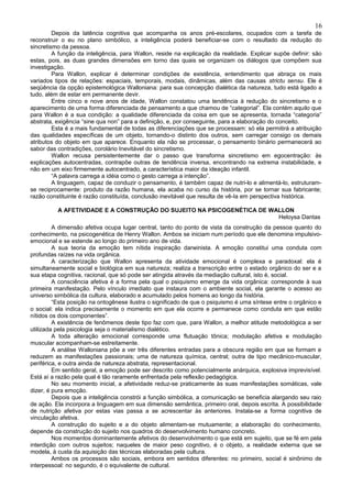16
         Depois da latência cognitiva que acompanha os anos pré-escolares, ocupados com a tarefa de
reconstruir o eu no plano simbólico, a inteligência poderá beneficiar-se com o resultado da redução do
sincretismo da pessoa.
         A função da inteligência, para Wallon, reside na explicação da realidade. Explicar supõe definir: são
estas, pois, as duas grandes dimensões em torno das quais se organizam os diálogos que compõem sua
investigação.
         Para Wallon, explicar é determinar condições de existência, entendimento que abraça os mais
variados tipos de relações: espaciais, temporais, modais, dinâmicas, além das causas strictu sensu. Ele é
seqüência da opção epistemológica Walloniana: para sua concepção dialética da natureza, tudo está ligado a
tudo, além de estar em permanente devir.
         Entre cinco e nove anos de idade, Wallon constatou uma tendência à redução do sincretismo e o
aparecimento de uma forma diferenciada de pensamento a que chamou de “categorial”. Ela contém aquilo que
para Wallon é a sua condição: a qualidade diferenciada da coisa em que se apresenta, tornada “categoria”
abstrata, exigência “sine qua non” para a definição, e, por conseguinte, para a elaboração do conceito.
         Esta é a mais fundamental de todas as diferenciações que se processam: só ela permitirá a atribuição
das qualidades específicas de um objeto, tornando-o distinto dos outros, sem carregar consigo os demais
atributos do objeto em que aparece. Enquanto ela não se processar, o pensamento binário permanecerá ao
sabor das contradições, corolário Inevitável do sincretismo.
         Wallon recusa persistentemente dar o passo que transforma sincretismo em egocentração: às
explicações autocentradas, contrapõe outras de tendência inversa, encontrando na extrema instabilidade, e
não em um eixo firmemente autocentrado, a característica maior da ideação infantil.
         “A palavra carrega a idéia como o gesto carrega a intenção”.
         A linguagem, capaz de conduzir o pensamento, é também capaz de nutri-lo e alimentá-lo, estruturam-
se reciprocamente: produto da razão humana, ela acaba no curso da história, por se tornar sua fabricante;
razão constituinte é razão constituída, conclusão inevitável que resulta de vê-Ia em perspectiva histórica.

          A AFETIVIDADE E A CONSTRUÇÃO DO SUJEITO NA PSICOGENÉTICA DE WALLON
                                                                        Heloysa Dantas
         A dimensão afetiva ocupa lugar central, tanto do ponto de vista da construção da pessoa quanto do
conhecimento, na psicogenética de Henry Wallon. Ambos se iniciam num período que ele denomina impulsivo-
emocional e se estende ao longo do primeiro ano de vida.
         A sua teoria da emoção tem nítida inspiração darwinista. A emoção constitui uma conduta com
profundas raízes na vida orgânica.
         A caracterização que Wallon apresenta da atividade emocional é complexa e paradoxal: ela é
simultaneamente social e biológica em sua natureza; realiza a transcrição entre o estado orgânico do ser e a
sua etapa cognitiva, racional, que só pode ser atingida através da mediação cultural, isto é, social.
         A consciência afetiva é a forma pela qual o psiquismo emerge da vida orgânica: corresponde à sua
primeira manifestação. Pelo vínculo imediato que instaura com o ambiente social, ela garante o acesso ao
universo simbólica da cultura, elaborado e acumulado pelos homens ao longo da história.
         “Esta posição na ontogênese ilustra o significado de que o psiquismo é uma síntese entre o orgânico e
o social: ela indica precisamente o momento em que ela ocorre e permanece como conduta em que estão
nítidos os dois componentes”.
         A existência de fenômenos deste tipo faz com que, para Wallon, a melhor atitude metodológica a ser
utilizada pela psicologia seja o materialismo dialético.
         A toda alteração emocional corresponde uma flutuação tônica; modulação afetiva e modulação
muscular acompanham-se estreitamente.
         A análise Walloniana põe a ver três diferentes entradas para a obscura região em que se formam e
reduzem as manifestações passionais; uma de natureza química, central; outra de tipo mecânico-muscular,
periférica, e outra ainda de natureza abstrata, representacional.
         Em sentido geral, a emoção pode ser descrito como potencialmente anárquica, explosiva imprevisível.
Está aí a razão pela qual é tão raramente enfrentada pela reflexão pedagógica.
         No seu momento inicial, a afetividade reduz-se praticamente às suas manifestações somáticas, vale
dizer, é pura emoção.
         Depois que a inteligência constrói a função simbólica, a comunicação se beneficia alargando seu raio
de ação. Ela incorpora a linguagem em sua dimensão semântica, primeiro oral, depois escrita. A possibilidade
de nutrição afetiva por estas vias passa a se acrescentar às anteriores. Instala-se a forma cognitiva de
vinculação afetiva.
         A construção do sujeito e a do objeto alimentam-se mutuamente; a elaboração do conhecimento,
depende da construção do sujeito nos quadros do desenvolvimento humano concreto.
         Nos momentos dominantemente afetivos do desenvolvimento o que está em sujeito, que se fé em pela
interdição com outros sujeitos; naqueles de maior peso cognitivo, é o objeto, a realidade externa que se
modela, à custa da aquisição das técnicas elaboradas pela cultura.
         Ambos os processos são sociais, embora em sentidos diferentes: no primeiro, social é sinônimo de
interpessoal: no segundo, é o equivalente de cultural.
 
