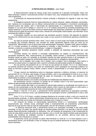 17
                                 A PSICOLOGIA DA CRIANÇA - Jean Piaget

          O desenvolvimento mental da criança surge como sucessão de 3 grandes construções. Cada uma
delas prolonga a anterior, reconstituindo primeiro num plano novo, para ultrapassá-la em seguida e cada vez
mais amplamente.
          A construção de esquemas-sensórios motores prolonga e ultrapassa em seguida a cada vez mais
amplamente.
          A inteligência sensório-motora é essencialmente ser prática (alcançar, objetos afastados, escondidos,
etc). Apóia-se em construções que se efetuar exclusivamente em percepções e movimenta (coordenação
sensório-motora das ações), sem a intervenção da representação ou o pensamento. Apresenta 6(seis)
estádios. E no curso do 5º estágio (+- cerca do 11º e 12º meses) acrescenta às condutas precedentes uma
reação essencial: a procura de meios novos por diferenciação dos esquemas conhecidos. No último estágio a
criança torna-se capaz de encontrar meios novos, através de combinações interiorizadas, que redundam numa
compreensão súbita ou insight.
          A percepção constitui um caso particular das atividades sensório motoras. Ela depende do aspecto
figurativo do conhecimento do real ao passo que a ação no seu conjunto é inicialmente operativa e transforma
o real.
          Ao cabo do período sensório-motor, entre 1 ano e meio e 2 anos surge uma função fundamental para
a evolução das condutas ulteriores, que consiste em poder representar alguma coisa por meio de um
“significante” diferenciado e que só serve para essa representação: linguagem, imagem metal, gesto simbólico,
etc. E a função semiótica ou simbólica (aparecem a imitação, o jogo simbólico, o desenho, as imagens
mentais, a memória e a estrutura das lembranças = imagens, a linguagem).
          A função semiótica apresenta notável unidade, a despeito da espantosa diversidade das suas
manifestações.
          “Consiste sempre em permitir a evocação representativa de objetos ou acontecimentos não
percebidos atualmente. Mas, reciprocamente, se possibilita, dessa maneira, o pensamento, fornecendo-lhe
ilimitado campo de ação, em oposição as fronteiras restritas da ação sensório-motora e da percepção, só
progride sob a direção e graças às contribuições desse pensamento ou inteligência representativa.. .”
          Assim, nem a imitação, nem o jogo, nem o desejo, nem a imagem, nem a linguagem, nem mesmo a
memória se desenvolvem ou organizam sem o socorro constante da estruturação própria da inteligência.
          No sub período pré-operatório de 2 a 7-8 anos ao sub período de remate, 7-8 a 11-12, desenrola-se
um grande processo de conjunto, que pode ser caracterizado como passagem da centração subjetiva em
todos os domínios (cognitivo, lúdico, afetivo, social e moral), à descentração a um tempo cognitiva, social e
moral.
          “O jogo, domínio de interferência entre os interesses cognitivos e afetivos, principia, no decorrer do
sub-período de 2 a 7-8 anos, pelo apogeu do jogo simbólico, que é uma assimilação do real ao eu e a seus
desejos, para evoluir em seguida na direção de jogos de construção e de regras, que assimilam uma
objetividade do símbolo e uma socialização do eu”.
          A afetividade amplia a sua escala à proporção da multiplicação das relações sociais.
          Os sentimentos morais e evoluem no sentido de um respeito mútuo e de uma reciprocidade cujos
efeitos de descentração são mais profundos e duráveis.
          As trocas sociais dão lugar a um processo de estruturação gradual ou socialização que passa de um
estado de não coordenação ou de não diferenciação relativa, entre o ponto de vista próprio e o dos outros, a
um estado de coordenação de pontos de vista e de cooperação nas ações e informações.
          Desde o nível de 11-12 anos, o pensamento formal nascente reestrutura as operações concretas,
subordinando-as a estrutura novas, cujo desdobramento se prolongará durante a adolescência e toda a vida
ulterior.
          Entre 11-12 a 14-15 anos, o sujeito consegue libertar-se do concreto e situar o real num conjunto de
transformações possíveis. A última descentração fundamental que se realiza no termo a infância, prepara a
liberação do concreto em proveito de interesses orientados para o inatual e o futuro.
          Um conjunto de síntese ou estruturações (pensamento formal e a combinatória, combinações
proposicionais, etc), embora novas, prolongam direta e necessariamente as precedentes, preenchendo
algumas de suas lacunas. Não se trata de superposição, mas sim de sínteses ou estruturações.
          “...A diferença essencial entre o pensamento formal e as operações concretas é que estas estão
centradas no real, ao passo que aquele atinge as transformações possíveis e só assimila o real em função
desses desenvolvimentos imaginados ou deduzidos. Ora, tal mudança de perspectiva é tão fundamental do
ponto de vista afetivo quanto do ponto de vista cognitivo, pois o mundo dos valores também pode permanecer
aquém das fronteiras da realidade concreta e perceptível ou, ao contrário, abrir-se para todas as
possibilidades inter-individuais ou sociais”.
          A autonomia moral, que principia no plano inter-individual no nível de 7 a 12 anos adquire e com o
pensamento formal, uma dimensão a mais no manejo do que se poderia denominar os valores individuais ou
supra individuais.
 