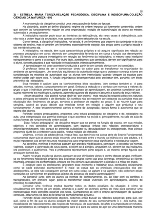 18
3) - ESTRELA, MARIA TEREZA.RELAÇÃO PEDAGÓGICA, DISCIPLINA E INDISCIPLINA.COLEÇÃO
CIÊNCIAS DA NATUREZA 1992

         A manutenção da disciplina constitui uma preocupação de todas as épocas.
         No dicionário, assim se define disciplina: regime de ordem imposta ou livremente consentida; ordem
que convém ao funcionamento regular de uma organização; relação de subordinação do aluno ao mestre;
submissão a um regulamento.
         A indisciplina escolar pode tocar as fronteiras da delinqüência, ela raras vezes é delinqüência, pois
não viola a ordem legal da sociedade, mas apenas a ordem estabelecida na escola.
         Como vemos, a disciplina/ indisciplina, na escola, é um fenômeno que decorre da sociedade e de seu
sistema de ensino, mas é também um fenômeno essencialmente escolar, tão antigo como a própria escola e
tão inevitável como ela.
         A indisciplina, na escola, tem suas características próprias e só adquire significado em relação ao
processo pedagógico em curso, devendo ser compreendida levando-se em conta a função que desempenha
nele. Só tendo uma postura investigativa em relação ao fenômeno da indisciplina, o mesmo será inteligível
transparecendo o como e o porquê. Por outro lado, acreditamos que conteúdos, devem ser significativos para
o aluno, contextualizados à sua realidade e relacionados interdisciplinarmente.
          A aprendizagem só pode acontecer produzida a partir de um contato efetivo com os conteúdos.
         O professor deixa de ser o transmissor direto do saber para se transformar no organizador do
ambiente de aprendizagem. Um exercício equilibrado da autoridade exige que o professor conheça e tome em
consideração os modelos de autoridade que os alunos tem interiorizado quando chegam às escolas para
melhor poder agir sobre eles. A função organizativa desempenhada pelo professor tem, portanto, um efeito
preventivo da indisciplina.
         Esta verdade é cabível para os conhecimentos ditos escolares, com certeza também o é para
atitudes, normas, valores, comportamento em geral. Embora a imitação e o contato com normas e valores do
grupo a que o indivíduo pertence façam parte do processo de aprendizagem, só podemos considerar que o
sujeito realmente se modificou e, portanto, aprendeu quando ele elabora e assume a autoria de seus valores.
           Assim disciplina não poderá nunca obter-se “por ordens”, mas resulta do respeito pelas leis naturais
e pelos princípios de trabalho e de liberdade. Os conflitos não se resolvem por censuras ou punições mas por
elucidação dos fenômenos de grupo, servindo o professor de espelho ao grupo. E se houver lugar para
sanções, caberá ao grupo decidir que medidas tomar em relação a alguém que prejudica o seu
funcionamento. A este encaminhamento damos o nome de autogestão, dando forma à autonomia que se
espera dos alunos.
         Partindo desses pressupostos, propomos uma leitura pedagógica de disciplina e da indisciplina na
aula, uma interpretação que permita distinguir o que acontece na escola e, principalmente, na sala de aula de
outras formas de rompimento de ordem social.
          Essa “leitura pedagógica” da disciplina requer que se pense na função da escola, em sua missão,
objetivos e nos conceitos de aprendizagem, com especial ênfase nas relações professor/aluno e
ensino/aprendizagem, não porque se pretenda culpabilizar ou desculpabilizar os protagonistas, mas porque
propomos ajudá-los a entender seus papéis, nessa relação tão delicada.
         Vejamos, o início da adolescência. Nessa fase, que tem início na quinta série do Ensino Fundamental,
costumamos dizer que os alunos estão iniciando uma travessia entre o mundo da infância e o dos adultos, e é
muito importante que ativem recursos necessários para empreender essa significativa e necessária viagem.
         Ao contrário, meninos e meninas passam por grandes modificações, começam a contestar as normas
vigentes, buscam a aprovação de seus pares, expõem-se a perigos, angustiam-se, sentem-se ora inseguros,
ora poderosos e autônomos. Pais e professores representam porto seguro e, ao mesmo tempo figuras que
ameaçam dominá-los.
         Assim no grupo escola os alunos agregam-se por afinidades várias e dentro desses grupos verificam-
se os fenômenos relacionais próprios dos pequenos grupos como luta pela liderança, emergência de líderes
informais, pressão pra conformidade, procura de fins comuns que assegurem a coesão e a moral do grupo.
         É possível para os professores ignorarem esse momento e trabalhar seus conteúdos disciplinares
como se nada estivesse acontecendo? E mais: se essas são as principais preocupações dos pré-
adolescentes, se eles não conseguem pensar em outra coisa, se agitam e se agridem, não poderiam esses
conteúdos se transformar em poderosos aliados do processo de ensino aprendizagem?
         Ao construir junto com os alunos as normas de comportamento, ou, ao lidar com os conflitos e
transgressões, em primeiro lugar, pode-se transformar essas vivências em aprendizagens, através do
processo de elaboração.
         Construir uma vivência implica levantar todos os dados possíveis da situação: é como se
circulássemos em termo de um objeto, olhando-o a partir de diversos pontos de vista para construir uma
representação mais completa possível dos fatos. (Comparando-se com o ensino-aprendizagem de qualquer
conteúdo, estaríamos na fase de levantar os conhecimentos prévios).
         Partindo desse conhecimento objetivo, podemos então buscar as relações subjetivas: para quê, por
quê, como a fim de que os alunos possam ter maior clareza de seu comportamento e o dos outros, das
modalidades de relacionamento, das noções de hierarquia, de autoridade, de afeto e cumplicidade envolvidos.
Vão percebendo as vantagens e desvantagens para si e para os outros de agir de uma determinada maneira
 