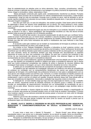 19
(fase do estabelecimento de relações entre os vários elementos, fatos, conceitos, procedimentos, valores,
pode-se começar a definição dos procedimentos e sua testagem na prática (momento de experimentar, corrigir
rumos, chegar a conclusões e, talvez, sistematizar e fixar).
          Nessa percepção construída pelo sujeito pode, verdadeiramente, transformar as atitudes. Punições
desvinculadas desse processo não se transformem em valores verdadeiramente incorporados, e estes tendem
a desaparecer, longe da vista da autoridade. Exclusão pura e simples do aluno, seja da atividade ou até da
escola, significa desistência do educador de sua missão, desistência daquele aluno, o que pode até acontecer,
mas para ninguém é desejável.
         Isso não quer dizer que, no caso de indisciplina, não existam punições. Estas fazem parte do trabalho
de elaboração e devem ser sempre muito trabalhadas com os alunos. Em casos extremos e raros, podem
existir punições grupais, quando um conjunto de alunos participou direta ou indiretamente de um episódio
inaceitável.
         Além desse trabalho diretamente ligado aos atos de indisciplina ou ao conteúdo “disciplina” na sala de
aula, na escola e na vida, a “leitura pedagógica” das transgressões escolares (ou não) dos alunos envolve
também todas as possíveis relações com os conteúdos escolares.
         Partindo do perfil da fase escolar e da possível caracterização da sala de aula que o professor tenha,
podem-se propor intervenções que, ao mesmo tempo, trabalhem o assunto disciplina, mas que principalmente,
transformem esses fatos perturbadores em centros integradores de trabalho interdisciplinar, usando o poder
ilimitado que eles têm como fonte motivadora dos alunos e mobilizadora das suas melhores e mais fortes
potencialidades.
         É na escola e pela ação cotidiana que se revelam as necessidades de formação do professor, se forja
a sua identidade profissional e se afina o seu projeto de vida.
         Em síntese no livro “Relação Pedagógica, Disciplina e Indisciplina na Aula” podemos concluir, que
para o professor ter a postura acima é preciso que ele tenha uma formação e “treino” profissional. Se temos de
reconhecer que nas últimas décadas quase todos os países ocidentais se têm se preocupado com a formação
dos seus docentes, temos de reconhecer também que essa formação tem secundarizado os aspectos
relacionais do ensino em favor dos conteúdos e da didática. De certo que o domínio dos conteúdos e das
formas da sua transmissão são alicerces da competência docente, mas alicerces frágeis se não forem
acompanhados da chave mestra que é a competência relacional.
         Se é claro que muitos professores, capazes de estabelecerem uma boa relação com os alunos, falham
por que não dispõem de competência cientifica e didática que apóie a competência relacional, não é menos
certo que muitos professores competentes nas matérias de ensino e dispondo de recursos didáticos não
conseguem fazer passar a mensagem, por que o clima relacional e disciplinar da turma o não permite.
         É sabido que as competências relacionais são susceptíveis de aquisição e desenvolvimento.
         Os trabalhos que são realizados de investigação colocaram em evidência uma série de competências
do professor em correlação com os comportamentos disciplinares dos alunos que podem fundamentar
programas de formação e de autoformação dos professores tornando-os mais aptos a estabelecerem com os
seus alunos uma relação positiva que permita a paz, harmonia, e a ordem necessária ao trabalho produtivo da
aula. Formação e autoformação que passam pela aquisição de uma atitude científica que leva a interrogar e
problematizar o real e a pôr-se a si próprio em questão, enquanto elemento desse real. Essa atitude está na
base das competências de diagnóstico, intervenção e avaliação hoje requerida a todos os docentes.
         A realização de um bom trabalho exige que haja uma boa organização do mesmo, ou seja, o trabalho
deve ser variado, requerendo formas de atividade individual, em pequeno grupo e coletiva, de maneira a
conciliar as necessidades de desenvolvimento individual com as necessidades de socialização de que a
escola não se pode alhear. Devemos sempre nos lembrar que o ato pedagógico exige decisões claras e
coerentes.
         É preciso reinventar a riqueza original da escola, ou seja, precisamos desejar a reparticipação do
aluno na escola, esta precisa ser encarada também como um local onde se recebem informações. É preciso
uma mudança urgente na sua estrutura piramidal ele precisa passar a funcionar em rede onde há interação
mútua a todos os níveis.
         Sabemos que se isso não acontecer a escola irá se despedaçar com violência. E quem o fará serão os
próprios alunos. Para que este grande incidente não tome conta do cenário da escola é preciso que os
professores hajam com eficiência e eficácia.

4) - AQUINO, JULIO R. GROPPA A DESORDEM NA RELAÇÃO PROFESSOR-ALUNO: INDISCIPLINA,
MORALIDADE E CONHECIMENTO.INDISCIPLINA NA ESCOLA: ALTERNATIVAS TEÓRICAS E
PRÁTICAS
                                                            AQUINO, Julio R. Groppa

        O autor inicia o texto com o Gabriel “O Pensador” – ”Estudo Errado” para afirmar algumas
inquietações sobre o que ocorre com a educação brasileira. Ao se discutir os papéis, temos as dimensões –
epistêmica, socializante, profissionalizante – inerentes à escola e ao ensino, conseqüentemente, à educação.
        Pensando na problemática da indisciplina, há que se fazer um recuo estratégico do pensamento: quais
os seus significados e quais os recursos de enfrentamento do tema?
 