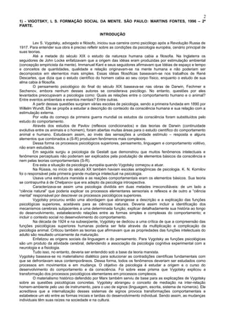 2
1) - VIGOTSKY, L S. FORMAÇÃO SOCIAL DA MENTE. SÃO PAULO: MARTINS FONTES, 1996 – 2º
PARTE.

                                               INTRODUÇÃO

         Lev S. Vygotsky, advogado e filósofo, iniciou sua carreira como psicólogo após a Revolução Russa de
1917. Para entender sua obra é preciso refletir sobre as condições da psicologia européia, cenário principal de
suas teorias.
         Até a metade do século XIX o estudo da natureza humana cabia a filosofia. Na Inglaterra os
seguidores de John Locke enfatizavam que a origem das idéias eram produzidas por estimulação ambiental
(concepção empiricista da mente). Immanuel Kant e seus seguidores afirmavam que Idéias de espaço e tempo
e conceitos de quantidades, qualidade e relação originavam-se na mente humana e não poderiam ser
decompostos em elementos mais simples. Essas idéias filosóficas baseavam-se nos trabalhos de René
Descartes, que dizia que o estudo científico do homem cabia ao seu corpo físico, enquanto o estudo de sua
alma cabia à filosofia.
         O pensamento psicológico do final do século XIX baseava-se nas obras de Darwin, Fechmer e
Sechenov, embora nenhum desses autores se considerava psicólogo. No entanto, questões por eles
levantados preocupavam a psicologia como: Quais as relações entre o comportamento humano e o animal?
Entre eventos ambientais e eventos mentais? Entre outras.
         A partir dessas questões surgiram várias escolas de psicologia, sendo a primeira fundada em 1890 por
Willelm Wundt. Ele se propôs a estudar a descrição do conteúdo da consciência humana e sua relação com a
estimulação externa.
         Por volta do começo da primeira guerra mundial os estudos da consciência foram substituídos pelo
estudo do comportamento.
         Através dos estudos de Pavlov (reflexos condicionados) e das teorias de Darwin (continuidade
evolutiva entre os animais e o homem), foram abertas muitas áreas para o estudo científico do comportamento
animal e humano. Estudavam assim, ao invés das sensações a unidade estímulo – resposta e alguns
elementos que combinados a (S-R) produziam fenômenos mais complexos.
         Dessa forma os processos psicológicos superiores, pensamento, linguagem e comportamento volitivo,
não eram estudados.
         Em seguida surgiu a psicologia da Gestalt que demonstrou que muitos fenômenos intelectuais e
fenômenos perceptuais não poderiam ser explicados pela postulação de elementos básicos da consciência e
nem pelas teorias comportamentais (S-R).
         Era esta a situação da psicologia européia quando Vygotsky começou a atuar.
         Na Rússia, no início do século XX também haviam escolas antagônicas de psicologia. K. N. Kornilov
foi o responsável pela primeira grande mudança intelectual na psicologia.
         Usava uma estrutura marxista e as reações comportamentais eram os elementos básicos. Sua teoria
se contrapunha à de Chelpanov que era adepto da psicologia introspectiva.
         Caracterizava-se assim uma psicologia dividida em duas metades irreconciliáveis: de um lado a
“ciência natural” que poderia explicar os processos elementares sensoriais e reflexos e de outro a “ciência
mental” responsável por descrever os processos psicológicos superiores.
         Vygotsky procurou então uma abordagem que abrangesse a descrição e a explicação das funções
psicológicas superiores, aceitáveis para as ciências naturais. Deveria assim incluir a identificação dos
mecanismos cerebrais subjacentes a uma determinada função; explicar detalhadamente sua história ao longo
do desenvolvimento, estabelecendo relações entre as formas simples e complexas do comportamento; e
incluir o contexto social no desenvolvimento do comportamento.
         Na década de 1924 e na subseqüente, Vygotsky se dedicou a uma crítica de que a compreensão das
funções psicológicas superiores humanas poderia ser feita através da multiplicação e complicação da
psicologia animal. Criticou também as teorias que afirmavam que as propriedades das funções intelectuais do
adulto são resultado unicamente da maturação.
         Enfatizou as origens sociais da linguagem e do pensamento. Para Vygotsky as funções psicológicas
são um produto da atividade cerebral, defendendo a associação da psicologia cognitiva experimental com a
neurologia e a fisiologia.
         Tudo isso, no entanto, deveria ser entendido sob a base da teoria marxista.
Vygotsky baseava-se no materialismo dialético para solucionar as contradições científicas fundamentais com
que se defrontavam seus contemporâneos. Dessa forma, todos os fenômenos deveriam ser estudados como
processos em movimentos e em mudança. O objetivo da psicologia é estudar a origem e o curso do
desenvolvimento do comportamento e da consciência. Foi sobre esse prisma que Vygotsky explicou a
transformação dos processos psicológicos elementares em processos complexos.
         O materialismo histórico defendido por Marx também serviu de base para as explicações de Vygotsky
sobre as questões psicológicas concretas. Vygotsky abrangeu o conceito de mediação na inter-relação
homem-ambiente pelo uso de instrumento, para o uso de signos (linguagem, escrita, sistema de números). Ele
acreditava que a internalização desses sistemas de signos provoca transformações comportamentais e
estabelece um elo entre as formas iniciais e tardias do desenvolvimento individual. Sendo assim, as mudanças
individuais têm suas raízes na sociedade e na cultura.
 