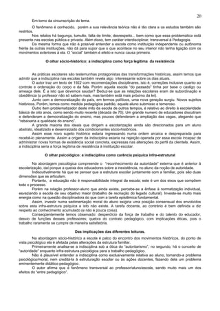 20
       Em torno da circunscrição do tema.
         O fenômeno é conhecido, porém a sua relevância teórica não é tão clara e os estudos também são
restritos.
         Nos relatos há bagunça, tumulto, falta de limite, desrespeito... bem como que essa problemática está
presente nas escolas pública e privada. Além disso, tem caráter interdisciplinar, transversal à Pedagogia.
         Da mesma forma que não é possível entender a escola como instituição independente ou autônoma
frente às outras instituições, não dá para supor que o que acontece no seu interior não tenha ligação com os
movimentos exteriores à ela. O “social” também é efeito e nunca causa primeira.

                O olhar sócio-histórico: a indisciplina como força legítima da resistência


         As práticas escolares são testemunhas protagonistas das transformações históricas, assim temos que
admitir que a indisciplina nas escolas também revela algo interessante sobre os dias atuais.
         O autor traz um texto de 1922 com recomendações disciplinares, isto é, correções inclusive quanto ao
controle e ordenação do corpo e da fala. Porém aquela escola “do passado” tinha por base o castigo ou
ameaça dele. É a isto que devemos saudar? Deduz-se que as relações escolares eram de subordinação e
obediência (o professor não só sabem mais, mas também está mais próximo da lei).
         Junto com a democratização do país, em termos políticos, uma nova geração surgiu. Novos sujeitos
históricos. Porém, temos como medida pedagógica padrão, aquele aluno submisso e temeroso.
         Outro item problematizador deste mito da escola de outros tempos, é relativo ao direito à escolaridade
básica de oito anos, como sendo muito recente (década de 70). Um grande numero de educadores discutiram
e defenderam a democratização do ensino, mas poucos defenderam a ampliação das vagas, alegando que
“rebaixaria a qualidade do ensino”.
         A grande maioria dos ideais que dirigem a escolarização ainda são direcionados para um aluno
abstrato, idealizado e desenraizado dos condicionantes sócio-históricos.
         Assim esse novo sujeito histórico estaria ingressando numa ordem arcaica e despreparada para
recebê-lo plenamente. Assim a origem da indisciplina estaria na rejeição operada por essa escola incapaz de
administrar novas formas de existência social concreta, expressas nas alterações do perfil da clientela. Assim,
a indisciplina seria a força legítima de resistência à instituição escolar.

               O olhar psicológico: a indisciplina como carência psíquica infra-estrutural

        Na abordagem psicológica compreende o “reconhecimento da autoridade” externa que é anterior à
escolarização, daí porque a queixa dos educadores sobre a inexistência, no aluno da noção de autoridade.
        Indiscutivelmente há que se pensar que a estrutura escolar juntamente com a familiar, pois são duas
dimensões que se articulam.
        Portanto, a educação não é responsabilidade integral da escola; este é um dos eixos que compõem
todo o processo.
        Porém na relação professor-aluno que ainda existe, percebe-se a ênfase à normatização individual,
esvaziando a escola de seu objetivo maior (trabalho de recriação do legado cultural). Investe-se muito mais
energia como na questão disciplinadora do que com a tarefa epistêmica fundamental.
        Assim, investir numa sedimentação moral do aluno exigiria uma posição consensual dos envolvidos
sobre esta infra-estrutura psíquica e isto não existe. A tarefa docente, ao contrário é bem definida e diz
respeito ao conhecimento acumulado (e não é pouca coisa).
        Conseqüentemente temos observado: desperdício da força de trabalho e do talento do educador,
desvio de funções desses professores; quebra do contrato pedagógico, com implicações éticas, pois o
trabalho raramente se cumpre de maneira satisfatória.

                                  Das implicações das diferentes leituras.
         Na abordagem sócio-histórico a escola é palco do encontro dos movimentos históricos, do ponto de
vista psicológico ela é afetada pelas alterações da estrutura familiar.
         Primeiramente analisa-se a indisciplina sob a ótica do “autoritarismo”, no segundo, há o conceito de
“autoridade” enquanto infra-estrutura psicológica para o trabalho pedagógico.
         Não é plausível entender a indisciplina como exclusivamente relativa ao aluno, tornando-a problema
psicológico/moral, nem creditá-la à estruturação escolar ou às ações docentes, fazendo dela um problema
eminentemente didático-pedagógico.
         O autor afirma que é fenômeno transversal ao professor/aluno/escola, sendo muito mais um dos
efeitos do “entre pedagógico”.
 