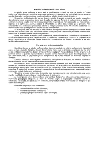 21
                                  A relação professor-aluno como recorte
         A relação entre professor e aluno está a matéria-prima a partir da qual se produz o “objeto
institucional” -é aquilo que a instituição se apropria, reclamando a soberania e a legitimidade de sua posse ou
guarda. (Exemplo: - conhecimento na escola, salvação na religião, direito no judiciário etc...).
         Os agentes institucionais são os que teriam o direito de posse ou guarda do objeto, enquanto a
clientela seria a que se posiciona como alvo da ação dos agentes. Portanto o conhecimento, a saúde, só
existiriam mediante a ação concreta desses protagonistas responsáveis. Para essa ação são necessárias a
repetição e a legitimação. Assim, a escola é referendada aos olhos das pessoas que a praticam. Para
compreender-se a indisciplina precisamos retomar a relação professor-aluno. Os vínculos cotidianos e a
maneira como cada qual se posiciona perante o outro complementar.
         Ao aluno pode faltar pré-requisito da infra-estrutura moral para o trabalho pedagógico, haveriam de ser
criadas pelo professor (até pelo seu conhecimento) condições para a sedimentação dessa infra-estrutura,
mesmo que se apresentasse de maneira fragmentada.
         O que deve regular a relação é uma proposta de trabalho baseada no conhecimento. O resgate da
moralidade discente ocorrerá na medida em que o trabalho do conhecimento pressupor a observância de
regras, semelhanças e diferenças. Nessa perspectiva, a matemática, as línguas, as ciências e as artes
também são moralizadoras.

                                      Por uma nova ordem pedagógica
        Considerando que a relação professor-aluno deve ser pautada no próprio conhecimento é possível
prever-se que a questão disciplinar deixará de ser dilema maior para as práticas pedagógicas, ou virá a ter
novos sentidos mais produtivos. Essa é a “nova ordem pedagógica”. Resguardado as devidas proporções. É
permitido afirmar-se que não importam tanto os aparatos técnico-metodológicos que o docente possua e sim
que valor maior possui a (re) construção da compreensão do mundo mediada por maneiras próprias de
conhecer.
        A função da escola estará ligada à fermentação da experiência do sujeito, na aventura humana da
busca incessante de uma visão de conhecimento mais ampliada.
        O trabalho do aluno torna-se relevante tanto quanto o professor, pois terá de operar os conceitos
levando em consideração os vários condicionantes que tornam sua ação relativizada. Prevê-se um movimento
organizado na estruturação dessa engrenagem que é o pensamento lógico independentemente de matéria
específica. É presumível, também, que uma nova espécie de disciplina possa despontar, pois estará ligada a
movimento, vontade de transpor o obstáculo.
        “Disciplina torna-se, então, vetor de rebeldia para consigo mesmo e de estranhamento para com o
mundo – qualidades fundamentais do trabalho humano de conhecer”.
        As mudanças de rumos dependerão de uma “conduta dialógica” do educador quando proporcionar a
intervenção pedagógica adequada. O ofício do docente exigirá a “negociação” constante, quanto às
estratégias, à avaliação, aos objetivos, aos conteúdos, sempre objetivando a flexibilização das delegações que
cabem às instituições.
        Para essa “negociação” são necessários:
            –   investimento nos vínculos concretos;
            –   fidelidade ao contrato pedagógico;
            –   predisposição para a mudança e para a invenção.
 