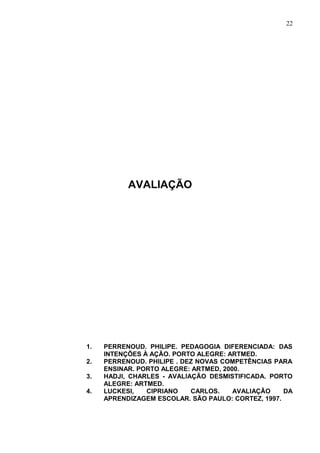 22




           AVALIAÇÃO




1.   PERRENOUD. PHILIPE. PEDAGOGIA DIFERENCIADA: DAS
     INTENÇÕES À AÇÃO. PORTO ALEGRE: ARTMED.
2.   PERRENOUD. PHILIPE . DEZ NOVAS COMPETÊNCIAS PARA
     ENSINAR. PORTO ALEGRE: ARTMED, 2000.
3.   HADJI, CHARLES - AVALIAÇÃO DESMISTIFICADA. PORTO
     ALEGRE: ARTMED.
4.   LUCKESI,   CIPRIANO    CARLOS.    AVALIAÇÃO    DA
     APRENDIZAGEM ESCOLAR. SÃO PAULO: CORTEZ, 1997.
 