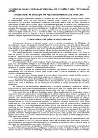 23
1) PERRENOUD. PHILIPE. PEDAGOGIA DIFERENCIADA: DAS INTENÇÕES À AÇÃO. PORTO ALEGRE:
ARTMED.

        DA INDIFERENÇA ÀS DIFERENÇAS NAS PEDAGOGIAS DIFERENCIADAS: ITINERÁRIOS

       As pedagogias diferenciadas inspiram-se, em geral, em uma revolta contra o fracasso escolar e contra
as desigualdades. Assim, em uma perspectiva militante, parece urgente agir, propor dispositivos e
instrumentos. Essa atuação é, muitas vezes, fundada em uma análise bastante rápida do próprio fracasso e de
suas causas, de modo que um grande número de professores generosos lança-se de corpo e alma em uma
diferenciação aproximada, sem bases sólidas e, portanto, sem futuro. Saem dessa empreitada esgotados e
amargos. Essa passagem excessivamente rápida das intenções à ação não leva a um ganho de tempo. Seria
importante, ao contrário, não queimar as etapas, assimilar que, no fundamento de qualquer pedagogia
diferenciada digna desse nome, deve-se explicitar e validar uma análise aguçada dos mecanismos geradores
das desigualdades já que são eles que se trata de neutralizar. Ela seria tanto mais necessária porque é, como
veremos, a própria organização do trabalho pedagógico que produz o fracasso escolar.

                         O FRACASSO ESCOLAR, UMA REALIDADE FABRICADA

        Normalmente, define-se o fracasso escolar como a simples conseqüência de dificuldades de
aprendizagem e como a expressão de uma falta "objetiva" de conhecimentos e de competência. Essa visão,
que "naturaliza" o fracasso, impede a compreensão do que ele resulta de formas e de normas de excelência
instituídas pela escola, cuja execução local revela algumas arbitrariedades, entre as quais a definição do nível
de exigência, do qual depende o limiar que separa aqueles que têm êxito daqueles que não os têm.
        Nas sociedades humanas, quase todas as desigualdades culturais que correspondem a uma forma ou
outra de domínio do real proporcionam classificações, que os sociólogos chamam de "hierarquias de
excelência", para distingui-las de outros tipos de hierarquias. A excelência define-se como a qualidade de uma
prática, na medida em que se aproxima de uma norma ideal. Ela remete a competências subjacentes, isto é, a
uma “hierarquia de competência”.
        0 fracasso escolar não é a simples tradução “lógica" de desigualdades tão reais quanto naturais. Não se
pode pura e simplesmente compará-lo a uma falta de cultura, de conhecimentos ou de competências. Essa
falta é sempre relativa a uma classificação, ela própria ligada a formas e a normas de excelência escolar, a
programas, a níveis de exigência, a procedimentos de avaliação.
        Sendo assim, a análise dos procedimentos de avaliação não dispensa a explicação da gênese das
desigualdades reais nos domínios cobertos pelas formas e pelas normas de excelência. Ao contrário, ela
convida a não esquecer jamais:
          - por um lado, que o fracasso escolar é sempre relativo a uma cultura escolar definida, ou seja, a
formas e normas particulares de excelência, a programas e a exigências;
         - por outro, que a medida da excelência, por intermédio dos procedimentos de avaliação nunca é um
simples reflexo das desigualdades de conhecimentos e de competências, que ela as dramatiza, amplia-as,
desvia-as às vezes e, sobretudo, põe as hierarquias de excelência a serviço de decisões que as sobre-
determinam.
        As diferenças e as desigualdades extra-escolares - biológicas, psicológicas, econômicas, sociais e
culturais - não se transformam em desigualdades de aprendizagem e de êxito escolar, a não ser ao sabor de
um funcionamento particular do sistema de ensino, de sua maneira de “tratar" as diferenças.
        Hoje, depois de mais de 20 anos de debates sobre a diferenciação possível e desejável do ensino, a
maioria dos sistemas escolares ainda mantém amplamente a ficção segundo a qual todas as crianças de seis
anos que entram na primeira série da escola obrigatória estariam igualmente desejosas e seriam capazes de
aprender a ler e a escrever em um ano. Todo mundo sabe que isso é falso, o que não impede que tal ficção
permaneça no princípio da estrutura escolar, do tratamento das faixas etárias e da distribuição do programa
em graus anuais. No início da escolaridade obrigatória, as diferenças de idades são as únicas que a escola
aceita levar em conta. Para afrontar a formidável diversidade dos ritmos de desenvolvimento, desejou-se
ignorar ou deixar por conta das dispensas por idade o fato de que, aos seis anos, certos alunos possam
manifestar um nível de desenvolvimento que outros só atingirão aos sete ou oito, ao passo que outros já o
haviam atingido aos quatro ou cinco. Um atraso de desenvolvimento só é considerado quando tiver originado
dificuldades graves, até mesmo um fracasso. A repetição da primeira série de escolaridade obrigatória, que
pretende aumentar a homogeneidade dos alunos que passam para o ano seguinte, está muito fortemente
ligada à classe social, que é, assim, indiretamente considerada, por uma medida de diferenciação grosseira e
cujos efeitos são duvidosos.
        Quanto às diferenças que não dizem respeito a um avanço ou a um atraso do desenvolvimento, elas
tem alguns remédios conhecidos, utilizados apenas quando as dificuldades são confirmadas: reprovação,
apoio pedagógico, atendimento médico-pedagógico ou psiquiátrico. A escola não pensa realmente sobre as
diferenças; ela trata seus efeitos com meios rudimentares.
        Para compreender como desigualdades e diferenças de desenvolvimento intelectual e de capital cultural
transformam-se em desigualdades de aprendizagens escolares e, mais dia menos dia, em êxitos ou fracassos,
convém não cair na caricatura. A indiferença às diferenças jamais é absoluta. Nenhum professor trata todos
 