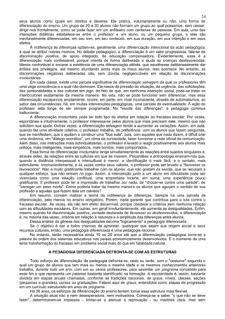 24
seus alunos como iguais em direitos e deveres. Ele pratica, voluntariamente ou não, uma forma de
diferenciação do ensino. Um grupo de 20 a 30 alunos não formam um grupo ao qual possamos, sem cessar,
dirigir-nos frontalmente, como se pode fazer em um anfiteatro com centenas de pessoas. Em aula, uma das
interações didáticas estabelece-se entre o professor e um aluno, ou um pequeno grupo, e elas são
inevitavelmente diferenciadas, em seu tom, em seu conteúdo, em sua duração, em sua intenção e em seus
efeitos.
        À indiferença às diferenças opõem-se, geralmente, uma diferenciação intencional da ação pedagógica,
à qual se atribui nobres motivos. No debate pedagógico, a diferenciação é um valor progressista; fala-se de
discriminação positiva, de apoio integrado, de educação compensadora. Evidentemente, essa é a
diferenciação mais confessável, porque orienta de forma deliberada a ajuda às crianças desfavorecidas.
Menos confortável é encarar a existência de uma diferenciação elitista, que escolhesse deliberadamente dar
ênfase aos privilégios, até mesmo afundando ainda mais os maus alunos. Isso acontece. No entanto, as
discriminações negativas deliberadas são, sem dúvida, negligenciáveis em relação às discriminações
involuntárias.
        Em cada classe, existe uma parcela significativa de diferenciação selvagem da qual os professores têm
uma vaga consciência e a qual não dominam. Ela nasce da pressão da situação, da urgência, das solicitações,
das personalidades e das culturas em jogo, do fato de que, em nenhuma interação social, pode-se tratar os
interlocutores exatamente da mesma maneira. Na vida, não se pode funcionar sem diferenciar, mas essa
diferenciação escapa-nos amplamente; ocorre, em parte, em nível inconsciente, através de automatismos, ao
sabor das circunstâncias: há, em muitas intervenções pedagógicas, uma parcela de eventualidade. A ação do
professor está longe de ser sempre programada. Na "escola das diferenças", a pedagogia continua
balbuciante.
        A diferenciação involuntária pode ter todo tipo de efeitos em relação ao fracasso escolar. Por vezes,
espontânea e intuitivamente, o professor interessa-se pelos alunos que mais precisam dele, mesmo que não
solicitem sua ajuda. Outras vezes, a diferenciação selvagem tende a aumentar as variações. Assim, em aula,
quando faz uma atividade coletiva, o professor trabalha, de preferência, com os alunos que fazem perguntas,
que se manifestam, que o ajudam a construir uma "boa aula", pois, com aqueles que nada dizem, é difícil criar
uma dinâmica, um "diálogo socrático", um clima de curiosidade, fazer funcionar a rede oficial de comunicação.
Além disso, nas interações mais individualizadas, o professor é levado a reagir positivamente aos alunos mais
polidos, mais inteligentes, mais simpáticos, mais bonitos, mais comportados...
        Essa forma de diferenciação involuntária tange simultaneamente às relações entre sujeitos singulares e,
através deles, às relações entre as culturas em que se inserem. Psicanálise e antropologia ensinam-nos que,
quando a distância interpessoal e intercultural é menor, a identificação é mais fácil, e o contato, mais
estimulante. Inconscientemente, e às vezes contra seus valores, o professor pode ser levado a "favorecer os
favorecidos". Não é muito gratificante trabalhar com os alunos que não gostam da escola, que se recusam a
qualquer esforço, que não entram no jogo. Assim, a intervenção junto a um aluno em dificuldade pode ser
vivenciada como uma relação conflitual, uma empreitada incerta, em suma, uma experiência pouco
gratificante. 0 professor pode ter a impressão de trabalhar por nada, de "chocar-se contra uma parede", de
"carregar um peso morto". Como poderia tratar da mesma maneira os alunos que aguçam o sentido de sua
profissão e aqueles que fazem dela um calvário?
        Em resumo, convém matizar a teoria da indiferença às diferenças. Sempre há uma parcela de
diferenciação, pelo menos no ensino obrigatório. Porém, nada garante que contribua para a luta contra o
fracasso escolar. Às vezes, ela não tem efeito discernível, porque obedece a critérios sem nenhuma relação
com as dificuldades escolares. Em outras, em geral involuntariamente, ela aumenta as desigualdades. Enfim,
mesmo quando há discriminação positiva, vontade declarada de favorecer os desfavorecidos, a diferenciação
é, na maioria das vezes, irrisória em relação à natureza e à amplitude das diferenças entre alunos.
        Dessa análise da gênese das desigualdades decorre "logicamente" a pedagogia diferenciada.
        Se o objetivo é dar a todos chances de aprender, quaisquer que sejam sua origem social e seus
recursos culturais, então, uma pedagogia diferenciada é uma pedagogia racional.
        No entanto, serão necessários ainda 10 ou 20 anos até que a diferenciação pedagógica torne-se a
palavra de ordem dos sistemas educativos nos países economicamente desenvolvidos. É o momento de uma
lenta transformação do fracasso em problema social mais do que em fatalidade natural.

                 A PEDAGOGIA DIFERENCIADA DEFRONTA-SE COM AS ESTRUTURAS

       Todo esforço de diferenciação da pedagogia defronta-se, cedo ou tarde, com o "costume" segundo o
qual um grupo de alunos que tem mais ou menos a mesma idade e os mesmos conhecimentos anteriores
trabalha, durante todo um ano, com um ou vários professores, para assimilar um programa concebido para
esse fim e que representa um patamar bastante identificado na formação. A escolaridade é, assim, bastante
dividida em etapas anuais chamadas, conforme as tradições nacionais, de graus, níveis, classes, seções
(pequenas e grandes), cursos ou graduações. Falarei aqui de graus, entendidos como etapas de progressão
em um currículo estruturado em anos de programa.
       Há 30 anos, os esforços de diferenciação do ensino tentam tomar essa estrutura mais flexível.
       A situação atual não é nem desesperadora, nem motivadora. Começa-se a saber "o que não se deve
fazer", determinaram-se impasses - limitar-se a atenuar a reprovação - ou medidas úteis, mas sem
 