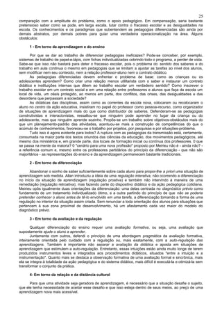 25
comparação com a amplitude do problema, como o apoio pedagógico. Em compensação, seria bastante
pretensioso saber como se pode, em larga escala, lutar contra o fracasso escolar e as desigualdades na
escola. Os conhecimentos e os paradigmas que subentendem as pedagogias diferenciadas são ainda por
demais abstratos, por demais pobres para guiar uma verdadeira operacionalização na área. Alguns
obstáculos:

      1 - Em torno da aprendizagem e do ensino

       Por que se dar ao trabalho de diferenciar pedagogias ineficazes? Pode-se conceber, por exemplo,
sistemas de trabalho de papel-e-lápis, com fichas individualizadas cobrindo todo o programa, a perder de vista.
Sabe-se que isso não bastará para deter o fracasso escolar, pois o problema do sentido dos saberes e do
trabalho em aula continua o mesmo em pedagogias que se limitam a ajustar as tarefas ao nível dos alunos,
sem modificar nem seu conteúdo, nem a relação professor-aluno nem o contrato didático.
       As pedagogias diferenciadas devem enfrentar o problema de base: como as crianças ou os
adolescentes aprendem? Como criar uma relação menos utilitarista com o saber e instaurar um contrato
didático e instituições internas que dêem ao trabalho escolar um verdadeiro sentido? Como inscrever o
trabalho escolar em um contrato social e em uma relação entre professores e alunos que faça da escola um
local de vida, um oásis protegido, ao menos em parte, dos conflitos, das crises, das desigualdades e das
desordens que perpassam a sociedade?
       As didáticas das disciplinas, assim como as correntes da escola nova, colocaram ou recolocaram o
aluno no centro da ação educativa, insistiram no papel do professor como pessoa-recurso, como organizador
de situações de aprendizagem mais do que como distribuidor de saberes. Defenderam-se as pedagogias
construtivistas e interacionistas, ressaltou-se que ninguém pode aprender no lugar da criança ou do
adolescente, mas que ninguém aprende sozinho. Propôs-se um trabalho sobre objetivos-obstáculos mais do
que um planejamento-padrão das atividades, acentuou-se mais a construção de competências do que o
acúmulo de conhecimentos, favoreceu-se o trabalho por projetos, por pesquisas e por situações-problema.
       Tudo isso é agora evidente para todos? A ruptura com as pedagogias da transmissão está, certamente,
consumada na maior parte dos textos oriundos das ciências da educação, dos movimentos pedagógicos, até
mesmo dos ministérios e, em grande parte, dos locais de formação inicial ou contínua dos professores. 0 que
se passa na mente da maioria? 0 "cenário para uma nova profissão" proposto por Meirieu não é - ainda não? -
a referência comum e, mesmo entre os professores partidários do princípio da diferenciação - que não são
majoritários - as representações do ensino e da aprendizagem permanecem bastante tradicionais.

      2 - Em torno da diferenciação

      Abandonar o sonho de saber suficientemente sobre cada aluno para propor-lhe a priori uma situação de
aprendizagem sob medida. Allan introduziu a idéia de uma regulação interativa, não ocorrendo a diferenciação
no início da situação de aprendizagem (regulação proativa) e também não intervindo à maneira de uma
remediação (regulação retroativa), mas fazendo parte do dispositivo didático e da ação pedagógica cotidiana.
Meirieu opôs igualmente duas orientações da diferenciação: uma delas centrada no diagnóstico prévio como
fundamento de um tratamento individualizado ótimo, e a outra partindo do princípio de que não se poderia
pretender conhecer o aluno antes de tê-lo envolvido em uma tarefa, a diferenciação tomando a forma de uma
regulação no interior da situação assim criada. Sem renunciar a toda orientação dos alunos para situações que
pertencem à sua zona proximal de desenvolvimento, há um afastamento cada vez maior do modelo do
diagnóstico prévio.

      3 - Em torno da avaliação e da regulação

       Qualquer diferenciação do ensino requer uma avaliação formativa, ou seja, uma avaliação que
supostamente ajude o aluno a aprender.
       Juntamente com outros, defendi o princípio de uma abordagem pragmática da avaliação formativa,
inteiramente orientada pelo cuidado com a regulação ou, mais exatamente, com a auto-regulação das
aprendizagens. Também é importante não separar a avaliação da didática e aposta em situações de
aprendizagem que estimulem a auto-regulação. Entretanto, essas intuições estão ainda muito longe de terem
produzidos instrumentos leves e integrados aos procedimentos didáticos, situados "entre a intuição e a
instrumentação". Quanto mais se destaca a observação formativa de uma avaliação formal e sincrônica, mais
ela se integra à totalidade da ação pedagógica e do sistema didático, mais difícil é executá-la e otimizá-la sem
transformar o conjunto da prática.

      4- Em torno da relação e da distância cultural

      Para que uma atividade seja geradora de aprendizagem, é necessário que a situação desafie o sujeito,
que ele tenha necessidade de aceitar esse desafio e que isso esteja dentro de seus meios, ao preço de uma
aprendizagem nova mais acessível.
 