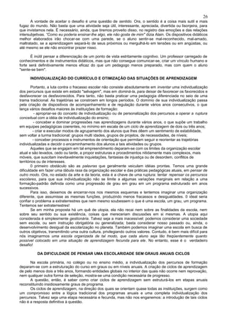 26
       A vontade de aceitar o desafio é uma questão de sentido. Ora, o sentido é a coisa mais sutil e mais
fugaz do mundo. Não basta que uma atividade seja útil, interessante, apreciada, divertida ou lisonjeira, para
que invistamos nela. É necessário, ainda, que tiremos proveito disso, no registro das emoções e das relações
intersubjetivas. “Como eu poderia ensinar-lhe algo, ele não gosta de mim" dizia Alain. Os dispositivos didáticos
melhor elaborados irão chocar-se com uma parede, se o aluno sentir-se mal-reconhecido, mal-amado,
maltratado, se a aprendizagem separá-lo de seus próximos ou mergulhá-lo em tensões ou em angústias, ou
até mesmo se ele não encontrar prazer nisso.

       É inútil pensar a diferenciação de um ponto de vista estritamente cognitivo. Um professor carregado de
conhecimentos e de instrumentos didáticos, mas que não consegue comunicar-se, criar um vínculo humano e
forte será definitivamente menos eficaz do que um pedagogo menos preparado, mas com quem o aluno
"sente-se bem".

      INDIVIDUALIZAÇÃO DO CURRÍCULO E OTIMIZAÇÃO DAS SITUAÇÕES DE APRENDIZAGEM

        Portanto, a luta contra o fracasso escolar não consiste absolutamente em inventar uma individualização
dos percursos que existe em estado "selvagem", mas em dominá-la, para deixar de favorecer os favorecidos e
desfavorecer os desfavorecidos. Para tanto, não basta praticar uma pedagogia diferenciada no seio de uma
trama tradicional. As trajetórias se constroem em longos períodos. O domínio de sua individualização passa
pela criação de dispositivos de acompanhamento e de regulação durante vários anos consecutivos, o que
lança vários desafios maiores às instituições de formação:
           - apropriar-se do conceito de individualização ou de personalização dos percursos a operar a ruptura
conceitual com a idéia de individualização do ensino;
          - conceber e dominar progressões nas aprendizagens durante vários anos, o que supõe um trabalho
em equipes pedagógicas coerentes, no mínimo em escala de um ciclo de aprendizagem de dois ou três anos;
          - criar e executar modos de agrupamento dos alunos que lhes dêem um sentimento de estabilidade,
sem voltar a turma tradicional: grupos multi idades, grupos de projetos, de necessidades, de níveis;
          - conceber processos e instrumentos de orientação que permitam seguir e reorientar as trajetórias
individualizadas e decidir o encaminhamento dos alunos a tais atividades ou grupos.
        Aqueles que se engajam em tal empreendimento deparam-se com os limites da organização escolar
atual e são levados, cedo ou tarde, a propor estruturas e procedimentos nitidamente mais complexos, mais
móveis, que suscitam inevitavelmente inquietações, fantasias de injustiça ou de desordem, conflitos de
territórios ou de interesses.
        0 primeiro obstáculo são as palavras que geralmente veiculam idéias prontas. Temos uma grande
dificuldade em fazer uma tábula rasa da organização escolar e das práticas pedagógicas atuais, em pensar de
outro modo. Ora, no estado da arte e da teoria, esta é a chave de uma ruptura: tentar repensar os percursos
escolares, para que sua individualização não se limite a algumas variações marginais em relação a uma
formação-padrão definida como uma progressão de grau em grau em um programa estruturado em anos
sucessivos.
        Para isso, deixemos de encerrar-nos nos mesmos esquemas e tentemos imaginar uma organização
diferente, que assumisse as mesmas funções, produzindo menos fracassos e desigualdades. 0 ideal seria
confiar o problema a extraterrestres que nem mesmo soubessem o que é uma escola, um grau, um programa.
Tentemos ser extraterrestres!
        Se em minha proposta há um quê de utopia, ela não recai nem sobre as finalidades da escola, nem
sobre seu sentido ou sua existência, coisas que mereceriam discussões em si mesmas. A utopia aqui
considerada é simplesmente gestionária. Talvez seja a mais inacessível: podemos considerar uma sociedade
sem escola, ou sem instrução obrigatória ou generalizada; basta considerar nosso passado ou, ainda, o
desenvolvimento desigual da escolarização no planeta. Também podemos imaginar uma escola em busca de
outros objetivos, transmitindo uma outra cultura, privilegiando outros valores. Contudo, é bem mais difícil para
nós imaginarmos uma escola organizada de tal modo, que cada aluno seja tão freqüentemente quanto
possível colocado em uma situação de aprendizagem fecunda para ele. No entanto, esse é o verdadeiro
desafio!

          DA DIFICULDADE DE PENSAR UMA ESCOLARIDADE SEM GRAUS ANUAIS CICLOS

      Na escola primária, no colégio ou no ensino médio, a individualização dos percursos de formação
deparam-se com a estruturação do curso em graus ou em níveis anuais. A criação de ciclos de aprendizagem
de pelo menos dois a três anos, formando entidades globais no interior das quais não ocorre nem reprovação,
nem qualquer outra forma de seleção, mostra-se uma condição necessária de progresso.
      A questão, então, é saber como criar ciclos de aprendizagem sem estruturá-los em etapas anuais
reconstituindo insidiosamente graus de programa.
      Os ciclos de aprendizagem, na direção dos quais se orientam quase todas as instituições, surgem como
um compromisso entre a lógica tradicional dos programas anuais e uma completa individualização dos
percursos. Talvez seja uma etapa necessária e fecunda, mas não nos enganemos: a introdução de tais ciclos
não é a resposta definitiva à questão.
 