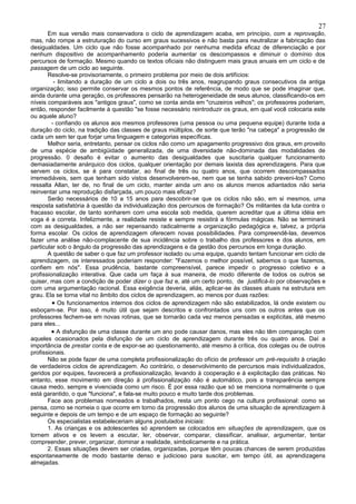 27
       Em sua versão mais conservadora o ciclo de aprendizagem acaba, em princípio, com a reprovação,
mas, não rompe a estruturação do curso em graus sucessivos e não basta para neutralizar a fabricação das
desigualdades. Um ciclo que não fosse acompanhado por nenhuma medida eficaz de diferenciação e por
nenhum dispositivo de acompanhamento poderia aumentar os descompassos e diminuir o domínio dos
percursos de formação. Mesmo quando os textos oficiais não distinguem mais graus anuais em um ciclo e de
passagem de um ciclo ao seguinte.
       Resolve-se provisoriamente, o primeiro problema por meio de dois artifícios:
          - limitando a duração de um ciclo a dois ou três anos, reagrupando graus consecutivos da antiga
organização; isso permite conservar os mesmos pontos de referência, de modo que se pode imaginar que,
ainda durante uma geração, os professores pensarão na heterogeneidade de seus alunos, classificando-os em
níveis comparáveis aos "antigos graus", como se conta ainda em "cruzeiros velhos"; os professores poderiam,
então, responder facilmente à questão "se fosse necessário reintroduzir os graus, em qual você colocaria este
ou aquele aluno?
         - confiando os alunos aos mesmos professores (uma pessoa ou uma pequena equipe) durante toda a
duração do ciclo, na tradição das classes de graus múltiplos, de sorte que terão "na cabeça" a progressão de
cada um sem ter que forjar uma linguagem e categorias específicas.
       Melhor seria, entretanto, pensar os ciclos não como um apagamento progressivo dos graus, em proveito
de uma espécie de ambigüidade generalizada, de uma diversidade não-dominada das modalidades de
progressão. 0 desafio é evitar o aumento das desigualdades que suscitaria qualquer funcionamento
demasiadamente anárquico dos ciclos, qualquer orientação por demais laxista das aprendizagens. Para que
servem os ciclos, se é para constatar, ao final de três ou quatro anos, que ocorrem descompassados
irremediáveis, sem que tenham sido vistos desenvolverem-se, nem que se tenha sabido preveni-los? Como
ressalta Allan, ter de, no final de um ciclo, manter ainda um ano os alunos menos adiantados não seria
reinventar uma reprodução disfarçada, um pouco mais eficaz?
       Serão necessários de 10 a 15 anos para descobrir-se que os ciclos não são, em si mesmos, uma
resposta satisfatória à questão da individualização dos percursos de formação? Os militantes da luta contra o
fracasso escolar, de tanto sonharem com uma escola sob medida, querem acreditar que a última idéia em
voga é a correta. Infelizmente, a realidade resiste e sempre resistirá a fórmulas mágicas. Não se terminará
com as desigualdades, a não ser repensando radicalmente a organização pedagógica e, talvez, a própria
forma escolar. Os ciclos de aprendizagem oferecem novas possibilidades. Para compreendê-las, devemos
fazer uma análise não-complacente de sua incidência sobre o trabalho dos professores e dos alunos, em
particular sob o ângulo da progressão das aprendizagens e da gestão dos percursos em longa duração.
       A questão de saber o que faz um professor isolado ou uma equipe, quando tentam funcionar em ciclo de
aprendizagem, os interessados poderiam responder: "Fazemos o melhor possível, sabemos o que fazemos,
confiem em nós". Essa prudência, bastante compreensível, parece impedir o progresso coletivo e a
profissionalização interativa. Que cada um faça à sua maneira, de modo diferente de todos os outros se
quiser, mas com a condição de poder dizer o que faz e, até um certo ponto, de justificá-lo por observações e
com uma argumentação racional. Essa exigência deveria, aliás, aplicar-se às classes atuais na estrutura em
grau. Ela se torna vital no âmbito dos ciclos de aprendizagem, ao menos por duas razões:
         • Os funcionamentos internos dos ciclos de aprendizagem não são estabilizados, lá onde existem ou
esboçam-se. Por isso, é muito útil que sejam descritos e confrontados uns com os outros antes que os
professores fechem-se em novas rotinas, que se tornarão cada vez menos pensadas e explícitas, até mesmo
para eles...
         • A disfunção de uma classe durante um ano pode causar danos, mas eles não têm comparação com
aqueles ocasionados pela disfunção de um ciclo de aprendizagem durante três ou quatro anos. Daí a
importância de prestar conta e de expor-se ao questionamento, até mesmo à crítica, dos colegas ou de outros
profissionais.
       Não se pode fazer de uma completa profissionalização do ofício de professor um pré-requisito à criação
de verdadeiros ciclos de aprendizagem. Ao contrário, o desenvolvimento de percursos mais individualizados,
geridos por equipes, favorecerá a profissionalização, levando à cooperação e à explicitação das práticas. No
entanto, esse movimento em direção à profissionalização não é automático, pois a transparência sempre
causa medo, sempre e vivenciada como um risco. É por essa razão que só se menciona normalmente o que
está garantido, o que "funciona", e fala-se muito pouco e muito tarde dos problemas.
       Face aos problemas nomeados e trabalhados, resta um ponto cego na cultura profissional: como se
pensa, como se nomeia o que ocorre em torno da progressão dos alunos de uma situação de aprendizagem à
seguinte e depois de um tempo e de um espaço de formação ao seguinte?
       Os especialistas estabeleceriam alguns postulados iniciais:
       1. As crianças e os adolescentes só aprendem se colocados em situações de aprendizagem, que os
tornem ativos e os levem a escutar, ler, observar, comparar, classificar, analisar, argumentar, tentar
compreender, prever, organizar, dominar a realidade, simbolicamente e na prática.
       2. Essas situações devem ser criadas, organizadas, porque têm poucas chances de serem produzidas
espontaneamente de modo bastante denso e judicioso para suscitar, em tempo útil, as aprendizagens
almejadas.
 