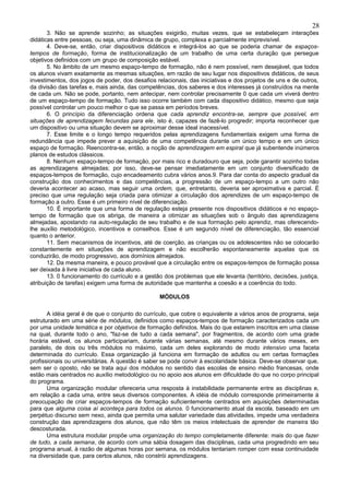 28
       3. Não se aprende sozinho; as situações exigirão, muitas vezes, que se estabeleçam interações
didáticas entre pessoas, ou seja, uma dinâmica de grupo, complexa e parcialmente imprevisível.
       4. Deve-se, então, criar dispositivos didáticos e integrá-los ao que se poderia chamar de espaços-
tempos de formação, forma de institucionalização de um trabalho de uma certa duração que persegue
objetivos definidos com um grupo de composição estável.
       5. No âmbito de um mesmo espaço-tempo de formação, não é nem possível, nem desejável, que todos
os alunos vivam exatamente as mesmas situações, em razão de seu lugar nos dispositivos didáticos, de seus
investimentos, dos jogos de poder, dos desafios relacionais, das iniciativas e dos projetos de uns e de outros,
da divisão das tarefas e, mais ainda, das competências, dos saberes e dos interesses já construídos na mente
de cada um. Não se pode, portanto, nem antecipar, nem controlar precisamente 0 que cada um viverá dentro
de um espaço-tempo de formação. Tudo isso ocorre também com cada dispositivo didático, mesmo que seja
possível controlar um pouco melhor o que se passa em períodos breves.
       6. O princípio da diferenciação ordena que cada aprendiz encontra-se, sempre que possível, em
situações de aprendizagem fecundas para ele, isto é, capazes de fazê-lo progredir; importa reconhecer que
um dispositivo ou uma situação devem se aproximar desse ideal inacessível.
       7. Esse limite e o longo tempo requeridos pelas aprendizagens fundamentais exigem uma forma de
redundância que impede prever a aquisição de uma competência durante um único tempo e em um único
espaço de formação. Reencontra-se, então, a noção de aprendizagem em espiral que já subentende inúmeros
planos de estudos clássicos.
       8. Nenhum espaço-tempo de formação, por mais rico e duradouro que seja, pode garantir sozinho todas
as aprendizagens almejadas; por isso, deve-se pensar imediatamente em um conjunto diversificado de
espaços-tempos de formação, cujo encadeamento cubra vários anos.9. Para dar conta do aspecto gradual da
construção dos conhecimentos e das competências, a progressão de um espaço-tempo a um outro não
deveria acontecer ao acaso, mas seguir uma ordem, que, entretanto, deveria ser aproximativa e parcial. É
preciso que uma regulação seja criada para otimizar a circulação dos aprendizes de um espaço-tempo de
formação a outro. Esse é um primeiro nível de diferenciação.
       10. É importante que uma forma de regulação esteja presente nos dispositivos didáticos e no espaço-
tempo de formação que os abriga, de maneira a otimizar as situações sob o ângulo das aprendizagens
almejadas, apostando na auto-regulação de seu trabalho e de sua formação pelo aprendiz, mas oferecendo-
lhe auxílio metodológico, incentivos e conselhos. Esse é um segundo nível de diferenciação, tão essencial
quanto o anterior.
       11. Sem mecanismos de incentivos, até de coerção, as crianças ou os adolescentes não se colocarão
constantemente em situações de aprendizagem e não escolherão espontaneamente aquelas que os
conduzirão, de modo progressivo, aos domínios almejados.
       12. Da mesma maneira, e pouco provável que a circulação entre os espaços-tempos de formação possa
ser deixada à livre iniciativa de cada aluno.
       13. 0 funcionamento do currículo e a gestão dos problemas que ele levanta (território, decisões, justiça,
atribuição de tarefas) exigem uma forma de autoridade que mantenha a coesão e a coerência do todo.

                                                  MÓDULOS

       A idéia geral é de que o conjunto do currículo, que cobre o equivalente a vários anos de programa, seja
estruturado em uma série de módulos, definidos como espaços-tempos de formação caracterizados cada um
por uma unidade temática e por objetivos de formação definidos. Mais do que estarem inscritos em uma classe
na qual, durante todo o ano, "faz-se de tudo a cada semana", por fragmentos, de acordo com uma grade
horária estável, os alunos participariam, durante várias semanas, até mesmo durante vários meses, em
paralelo, de dois ou três módulos no máximo, cada um deles explorando de modo intensivo uma faceta
determinada do currículo. Essa organização já funciona em formação de adultos ou em certas formações
profissionais ou universitárias. A questão é saber se pode convir à escolaridade básica. Deve-se observar que,
sem ser o oposto, não se trata aqui dos módulos no sentido das escolas de ensino médio francesas, onde
estão mais centrados no auxílio metodológico ou no apoio aos alunos em dificuldade do que no corpo principal
do programa.
       Uma organização modular ofereceria uma resposta à instabilidade permanente entre as disciplinas e,
em relação a cada uma, entre seus diversos componentes. A idéia de módulo corresponde primeiramente à
preocupação de criar espaços-tempos de formação suficientemente centrados em aquisições determinadas
para que alguma coisa aí aconteça para todos os alunos. 0 funcionamento atual da escola, baseado em um
perpétuo discurso sem nexo, ainda que permita uma salutar variedade das atividades, impede uma verdadeira
construção das aprendizagens dos alunos, que não têm os meios intelectuais de aprender de maneira tão
descosturada.
       Uma estrutura modular propõe uma organização do tempo completamente diferente: mais do que fazer
de tudo, a cada semana, de acordo com uma sábia dosagem das disciplinas, cada uma progredindo em seu
programa anual, à razão de algumas horas por semana, os módulos tentariam romper com essa continuidade
na diversidade que, para certos alunos, não constrói aprendizagens.
 