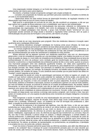 29
       Uma organização modular obrigaria a ir ao fundo das coisas, porque impediria que se escapasse para
outras tarefas, até mesmo para outros objetivos.
       No entanto, a hipótese modular só apresenta vantagem sob a dupla condição de:
        - conceber uma progressão de módulos que permitam percursos coerentes e completos no âmbito de
um ciclo ou da escolaridade básica;
         - desenvolver dentro de cada módulo formas de observação formativa, de regulação interativa e de
diferenciação mais fortes do que em outros modos de trabalho.
       Seja qual for a estruturação do currículo de um ciclo, ela não constituirá um progresso, a não ser que
haja ruptura com a gestão de fluxos extensos e com a instabilidade, quer haja ou não modularização.
       O que pleiteio é uma abordagem da individualização dos percursos, utilizando os instrumentos da
psicossociologia das organizações e do trabalho, bem como da pedagogia e da didática. A didática mais
desenvolvida, a relação pedagógica mais fecunda, o grupo mais formador devem "aninhar-se" em uma
organização escolar pensada em larga escala e favorável a regulações fortes contínuas, sem as quais a
individualização dos percursos de formação é uma quimera, até mesmo um perigo.

                                        ESTRATÉGIAS DE MUDANÇA

        Não se trata de ver mais claramente para progredir. Dois dos obstáculos clássicos à inovação valem
igualmente para a pedagogia diferenciada:
         - Os sistemas educativos empregam estratégias de mudança ainda pouco eficazes, de modo que
inúmeras reformas educativas permanecem cemitérios de boas idéias jamais postas em prática;
        - as imensas exigências das pedagogias diferenciadas são pouco realistas em relação à identidade, às
atitudes, às competências, ao nível de formação dos professores de hoje; elas postulam competências e um
grau de profissionalização que ainda não caracterizam a totalidade do corpo docente.
        Muitas reformas não se deparam somente com obstáculos específicos, mas com um descompasso
global entre o nível de competência requerido por uma tecnologia original, uma didática de ponta ou um novo
modo de gestão de classe e o nível médio de competência dos professores. Essa constatação leva ao tema da
profissionalização do ofício de professor como condição geral de transformação dos sistemas educativos.
Aumentar a autonomia e a responsabilidade dos professores parece de fato a única saída, quando se procura
uma improvável passagem entre dois obstáculos igualmente funestos. Um deles seria superestimar os
professores, considerá-los mais capazes do que são de apropriar-se, para adaptá-las livre e judiciosamente à
sua situação concreta, das "idéias simples" que permeiam os trabalhos dos movimentos pedagógicos e das
ciências da educação, aquelas, por exemplo, de avaliação formativa, de trabalho sobre as representações, de
contrato didático, de conselho de classe. O outro obstáculo seria acreditar que se pode traduzir tais idéias em
"receitas" a serem seguidas ao pé da letra.
        A organização da escola em ciclos de aprendizagem permanece em todos os lugares um projeto, na
medida em que nenhum sistema educativo pode pretender ter realizado, de forma ampla, uma escola sem
graus, que distinguisse apenas ciclos de aprendizagem a serem percorridos em dois, três ou quatro anos. 0
que se observa, por enquanto, é mais uma vontade de abrir os graus adjacentes, de tornar as progressões
mais fluídas, abolindo ou limitando a reprovação, de levar os professores a gerirem um ciclo de modo solidário,
por meio de trabalho de equipe, se possível no âmbito de um projeto de estabelecimento. Na verdade, falando
francamente, os ciclos são ainda uma intuição, pois não se sabe até agora concebê-los e fazê-los funcionar
operando uma ruptura clara e definitiva com a segmentação do curso em anos de programas.
        Trata-se de pôr a totalidade do sistema educativo em movimento. Convém, então, empregar um método
de inovação em larga escala, que autorize e encoraje cada escola a progredir, sem inventar a roda, mas sem
adotar um modelo pronto, em uma espécie de alternância entre momentos de imitação inteligente e momentos
de invenção.
        Para reorganizar a escola no sentido de uma individualização dos percursos de formação, não basta
uma simples adesão ideológica, seguida de atuação. Esta última exige novas competências e uma outra
relação com a profissão. Enfrenta-se, assim, um problema de nível de formação dos professores e, além
disso, a questão da profissionalização do ofício de professor.
        As reformas de estruturas e de programas são legítimas, mas não dão frutos, a não ser que sejam
substituídas por novas práticas. Toda reforma de monta é, em última instância, uma reforma de terceiro tipo,
que se consagra aberta e institucionalmente ao que vivem os alunos e os professores no dia-a-dia, nas
classes e nos estabelecimentos. As reformas do primeiro tipo tangem às estruturas escolares no sentido
restrito: habilitações, organização do curso. As reformas de segundo tipo transformam os currículos. Hoje em
dia, isso não é mais suficiente, é preciso atingir as práticas, a relação pedagógica, o contrato didático, as
culturas profissionais, a colaboração entre professores. Não nos enganemos, pois a introdução de ciclos de
aprendizagem é uma reforma de terceiro tipo, ainda que se apresente na superfície como uma reforma de
estrutura e de currículo. Afinal de contas, são as práticas profissionais, o trabalho dos professores que se trata
de transformar. Os valores, as atitudes, as representações, os conhecimentos, as competências, a identidade
e os projetos de uns e de outros são, portanto, decisivos.
        0 que nos ensina o fracasso parcial de quase todas as reformas escolares, para além das diferenças de
contexto e de conteúdo? Que a mudança foi quase invariavelmente pensada para um corpo docente que
ainda não existia, pelo menos em larga escala, no momento decisivo. Assim, os professores de hoje não estão
 