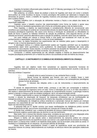 3
         Vygotsky foi também influenciado pelos trabalhos; de P. P. Blonsky (psicologia) e de Thurnvald e Levy
- Bruhl (sociologia e antropologia).
         Não podemos, no entanto, deixar de analisar a teoria de Vygotsky sem levar em conta o contexto
sócio-político da União Soviética na época. A teoria psicológica não poderia ser elaborada à margens das
demandas do governo. Assim, o trabalho de Vygotsky mostrava uma psicologia voltada para a educação e
para a prática médica.
         Vygotsky trabalhou com a educação de deficientes mentais e físicos e era adepto dos testes de
capacidade intelectual.
         Vygotsky usava o trabalho empírico (de experimentação) como forma de ilustrar e apoiar seus
princípios, sendo os resultados apresentados sob a forma de conclusões gerais e não de dados brutos.
         Para Vygotsky, o objetivo da experimentação é completamente diferente do convencional, pois
acreditava que a psicologia só poderia ser compreendida através da determinação da origem e da história dos
processos psicológicos superiores. Ele usava como técnica a introdução de obstáculos ou dificuldades na
tarefa de forma a quebrar os métodos rotineiros de solução de problemas. Uma segunda técnica por ele
utilizada era fornecer caminhos alternativos para a solução do problema, incluindo vários tipos de materiais.
         Um outro método era colocar a criança frente a uma tarefa que excedesse em muito os seus
conhecimentos e capacidades, para observar o início de novas habilidades.
         Com isso, os dados fornecidos nos experimentos são os métodos pelos quais o desempenho é
atingido e não o nível de desempenho como tal.
         A abordagem teórica e o método experimental usados por Vygotsky permitem que os resultados
experimentais sejam tanto quantitativos como qualitativos. As observações detalhadas são outra parte
importante em seus estudos. Esses estudos, no entanto passaram de situações de “laboratório” para “campo”,
ou seja, suas observações podiam ser feitas na escola, num ambiente clínico, etc.
         Concluindo, o método experimental por ele utilizado engloba a história do desenvolvimento das
funções psicológicas juntamente com a história da cultura e da sociedade ao lado da história da criança.

         CAPÍTULO 1: O INSTRUMENTO E O SIMBOLO NO DESENVOLVIMENTO DA CRIANÇA



        Vygotsky tem por objetivo neste livro caracterizar os aspectos tipicamente humanos do
comportamento e elaborar hipóteses de como essas características se desenvolveram durante a vida de um
indivíduo.
Para isso enfatizar 3 aspectos:
              1 -        A relação entre os seres humanos e o seu ambiente físico e social.
              2 -        Novas formas de atividade que fizeram com que o trabalho fosse o meio
              fundamental de relacionamento entre o homem e a natureza e as conseqüências psicológicas
              dessas formas de atividade.
              3 -        A natureza das relações entre o uso de instrumentos e desenvolvimento da
              linguagem.
         O estudo do desenvolvimento infantil então, começou a ser feito por comparação à botânica,
associando à maturação do organismo como um todo. Como a maturação por si só, é um fator secundário e
não explica o desenvolvimento de formas mais complexas do comportamento humano, a psicologia moderna
passou a estudar a criança a partir de modelos zoológicos, isto é, da experimentação animal.
         O trabalho experimental no campo da inteligência prática começou a ser feito durante a primeira guerra
mundial, e através da observação de macacos. As pesquisas constataram que as manifestações de
inteligência prática em crianças eram exatamente do mesmo tipo daquelas conhecidas em chimpanzés.
         Por manifestações de inteligência prática entende-se a apreensão manual de objetos por crianças
pequenas, sua capacidade de usar vias alternativas quando da consecução de um objetivo e o uso que elas
fazem de instrumentos primitivos.
         A pesquisa feita por K. Buhler concluiu que essas manifestações de inteligência prática ocorrem
independentemente da fala, pois já foram encontradas em crianças de 6 meses de idade.
         K. Buhler friza, entretanto, que, o sistema de atividade da criança é determinado tanto pelo seu grau de
desenvolvimento orgânico quanto pelo grau de domínio no uso de instrumento.
         Mais tarde, com o avanço dos estudos nessa área, constatou-se que existe sim uma integração entre
fala e raciocínio prático ao longo do desenvolvimento, contrapondo a pesquisa de K. Buhler.
         Shapiro e Gerke, em seu estudo sobre o desenvolvimento do raciocínio prático em crianças
enfatizaram o papel dominante da experiência social, que exerce o seu papel através do processo de imitação.
Sendo assim, a criança imita o adulto e vai repetindo essas ações, que se acumulam umas sobre as outras. O
resultado é a cristalização de um esquema, um princípio definido de atividade.
         Dessa forma, esses pesquisadores limitam o papel da experiência social aos provimentos de
esquemas motores na criança, desconsiderando as mudanças na estrutura interna das operações intelectuais
da mesma.
 