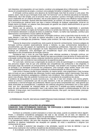 30
nem dispostos, nem preparados, em sua maioria, a praticar uma pedagogia ativa e diferenciada, a envolver os
alunos em procedimentos de projeto, a conduzir uma avaliação formativa, a trabalhar em equipe.
        A formação contínua parece uma alavanca de transformação mais fácil de acionar a curto prazo. Ela
poderia, assim, mais do que a formação inicial, estar "em harmonia" com as reformas educativas do momento.
Infelizmente, não é tão simples, pois se encontra mais um paradoxo: quando a formação contínua está ainda
pouco implantada em um sistema educativo, não se pode esperar que exerça uma influência maciça sobre o
corpo docente em atividade. Quando está bem-desenvolvida, ao contrário, ao mesmo tempo institucionalizou-
se e burocratizou-se; pode-se temer que siga a mesma inclinação de qualquer organização: tornar-se um
Estado dentro do Estado, um sistema mais preocupado em garantir seu próprio desenvolvimento do que em
servir a uma política de conjunto.
        Mesmo que os governos, ou outros poderes organizadores, tenham legitimidade e autoridade
suficientes para mobilizar os órgãos de formação contínua no sentido das reformas, seria ingênuo esperar que
os formadores detivessem a solução de todos os problemas. Podem, na melhor das hipóteses, contribuir para
determiná-los e acompanhar a busca coletiva de soluções.
        Entretanto, mesmo no caso mais favorável, a formação contínua, como a mais linda moça do mundo, só
pode oferecer o que tem. Faz parte do sistema educativo e não pode ter 10 anos de avanço quanto à
identificação e à resolução dos problemas. Todavia, pode contribuir, de modo decisivo, para o êxito de uma
reforma.
        Trata-se de desenvolver competências, tanto quanto de transmitir conhecimentos. Inúmeros estágios de
formação contínua propõem essencialmente teorias e métodos, ou seja, conhecimentos declarativos e
procedimentais, que não passam de ingredientes de competências profissionais. Hoje todo mundo fala em
desenvolver competências. Essa linguagem da moda, falsamente familiar, leva a subestimar a amplitude da
mudança em perspectiva. Uma abordagem por competências requer uma reconstrução completa dos
dispositivos e dos procedimentos de formação contínua.
        Percebe-se aqui o início de uma forte ligação entre reformas escolares e formação contínua, por
intermédio da linguagem das competências. Mesmo que seja sua ambição e que ela tenha os meios para isso,
a formação contínua não pode, todavia, pretender transformar sozinha as competências do corpo docente, que
estão, em parte, sob o controle do meio profissional e da experiência pessoal.
        Por outro lado, veremos que a organização da escola em ciclos de aprendizagem e a individualização
dos percursos exigem mais do que uma extensão das competências dos professores e dos dirigentes. A
renovação exige não somente um enriquecimento da formação, mas também uma mudança radical do nível
de formação e da identidade profissional dos professores. Uma evolução nesse sentido requer uma nova
"profissionalidade docente" ou um processo acelerado de profissionalização do ofício de professor.
        Lutar contra o fracasso escolar é trazer soluções, ao mesmo tempo, mais engenhosas e mais humanas
para os locais em que a realidade das diferenças resiste à ação pedagógica melhor intencionada. Para tanto,
são necessários dispositivos pedagógicos e didáticos mais complexos, mais sofisticados, mais flexíveis, para
serem mais eficazes. Eles não poderiam funcionar sem um excedente de competência dos atores.
0 problema da desigualdade na escola reconstruiu-se, mas não é mais nem simples, nem menos gritante.
Talvez se comece a compreender que não se pode resolvê-lo, a não ser acelerando a profissionalização e
aumentando o nível de formação dos professores. Mesmo que se tenha compreendido isso, nada garante que
serão alcançadas as conseqüências: o espetáculo dos sistemas educativos confrontados com a crise sugere
mais que sua capacidade de antecipar esteja em queda livre. É verdade que parece vantajoso, de um
ponto de vista estritamente orçamentário, frear e até mesmo fazer regredir a profissionalização do ofício de
professor. A longo prazo, isso é econômica e culturalmente absurdo; mas quem, nas democracias, preocupa-
se com o longo prazo?



 2) PERRENOUD. PHILIPE. DEZ NOVAS COMPETÊNCIAS PARA ENSINAR. PORTO ALEGRE: ARTMED,
                                       2000.

1- ORGANIZAR E DIRIGIR SITUAÇÕES DE APRENDIZAGEM
CONHECER, PARA DETERMINADA DISCIPLINA, OS CONTEÚDOS A SEREM ENSINADOS E A SUA
TRADUÇÃO EM OBJETIVOS DE APRENDIZAGEM

        Conhecer os conteúdos a serem ensinados é a menor das coisas, quando se pretende instruir alguém.
Porém, a verdadeira competência pedagógica não está aí; ela consiste, de um lado, em relacionar os
conteúdos a objetivos e, de outro, a situações de aprendizagem. 0 ensino certamente persegue objetivos, mas
não de maneira mecânica e obsessiva. Eles intervêm três estágios:
1- do planejamento didático, não para ditar situações de aprendizagem próprias a cada objetivo, mas para
identificar os objetivos trabalhados nas situações em questão, de modo a escolhê-los e dirigi-los com
conhecimento de causa;
        2- da análise a posteriori das situações e das atividades, quando se trata de delimitar o que se
desenvolveu realmente e de modificar a seqüência das atividades propostas;
        3- da avaliação, quando se trata de controlar os conhecimentos adquiridos pelos alunos.
 