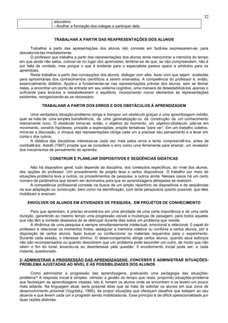 32
                   educativo.
                   - Acolher a formação dos colegas e participar dela.


                   TRABALHAR A PARTIR DAS REAPRESENTAÇÕES DOS ALUNOS

       Trabalhar a partir das apresentações dos alunos não consiste em fazê-las expressarem-se, para
desvalorizá-las imediatamente.
       O professor que trabalha a partir das representações dos alunos tenta reencontrar a memória do tempo
em que ainda não sabia, colocar-se no lugar dos aprendizes, lembrar-se de que, se não compreendem, não é
por falta de vontade, mas porque o que é evidente para o especialista parece opaco e arbitrário para os
aprendizes.
       Resta trabalhar a partir das concepções dos alunos, dialogar com eles, fazer com que sejam avaliadas
para aproximá-las dos conhecimentos científicos a serem ensinados. A competência do professor é, então,
essencialmente didática. Ajuda-o a fundamentar-se nas representações prévias dos alunos, sem se fechar
nelas, a encontrar um ponto de entrada em seu sistema cognitivo, uma maneira de desestabilizá-los apenas o
suficiente para levá-los a restabelecerem o equilíbrio, incorporando novos elementos às representações
existentes, reorganizando-as se necessário.

            TRABALHAR A PARTIR DOS ERROS E DOS OBSTÁCULOS À APRENDIZAGEM

       Uma verdadeira situação-problema obriga a transpor um obstáculo graças a uma aprendizagem inédita,
quer se trate de uma simples transferência, de uma generalização ou da construção de um conhecimento
inteiramente novo. O obstáculo torna-se, então, o objetivo do momento, um objetivo-obstáculo, põe-se em
movimento, constrói hipóteses, procede a explorações, propõe tentativas “para ver”. Em um trabalho coletivo,
inicia-se a discussão, o choque das representações obriga cada um a precisar seu pensamento e a levar em
conta o dos outros.
       A didática das disciplinas interessa-se cada vez mais pelos erros e tenta compreendê-los, antes de
combatê-los. Astolfi (1997) propõe que se considere o erro como uma ferramenta para ensinar, um revelador
dos mecanismos de pensamento do aprendiz.

                 CONSTRUIR E PLANEJAR DISPOSITIVOS E SEQÜÊNCIAS DIDÁTICAS

      Não há dispositivo geral; tudo depende da disciplina, dos conteúdos específicos, do nível dos alunos,
das opções do professor. Um procedimento de projeto leva a certos dispositivos. O trabalho por meio de
situações-problema leva a outros, os procedimentos de pesquisa, a outros ainda. Nesses casos há um certo
número de parâmetros que devem ser dominados para que as aprendizagens almejadas se realizem.
      A competência profissional consiste na busca de um amplo repertório de dispositivos e de seqüências
na sua adaptação ou construção, bem como na identificação, com tanta perspicácia quanto possível, que eles
mobilizam e ensinam.

    ENVOLVER OS ALUNOS EM ATIVIDADES DE PESQUISA, EM PROJETOS DE CONHECIMENTO

       Para que aprendam, é preciso envolvê-los em uma atividade de uma certa importância e de uma certa
duração, garantindo ao mesmo tempo uma progressão visível e mudanças de paisagem, para todos aqueles
que não têm a vontade obsessiva de se debruçar durante dias sobre um problema que resiste.
       A dinâmica de uma pesquisa é sempre simultaneamente intelectual, emocional e relacional. 0 papel do
professor é relacionar os momentos fortes, assegurar a memória coletiva ou confiá-la a certos alunos, pôr à
disposição de certos alunos, fazer buscar ou confeccionar os materiais requeridos para o experimento.
Durante cada sessão, o interesse diminui. O desencorajamento atinge certos alunos, quando seus esforços
não são recompensados ou quando descobrem que um problema pode esconder um outro, de modo que não
vêem o fim do túnel, levando-os ao desinteresse pela questão. 0 envolvimento inicial pode ser, a cada
instante, questionado.

2- ADMINISTRAR A PROGRESSÃO DAS APRENDIZAGENS: CONCEBER E ADMINISTRAR SITUAÇÕES-
PROBLEMA AJUSTADAS AO NÍVEL E ÀS POSSIBILIDADES DOS ALUNOS

      Como administrar a progressão das aprendizagens, praticando uma pedagogia das situações-
problema? A resposta inicial é simples: otimizar a gestão do tempo que resta, propondo situações-problema
que favoreçam as aprendizagens visadas, isto é, tomem os alunos onde se encontrem e os levem um pouco
mais adiante. Na linguagem atual, seria possível dizer que se trata de solicitar os alunos em sua zona de
desenvolvimento próximal (Vygotsky, 1985), de propor situações que ofereçam desafios que estejam ao seu
alcance e que levem cada um a progredir sendo mobilizadoras. Esse princípio é de difícil operacionalidade por
duas razões distintas:
 