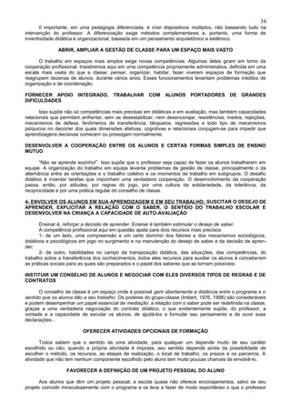 34
       0 importante, em uma pedagogia diferenciada, é criar dispositivos múltiplos, não baseando tudo na
intervenção do professor. A diferenciação exige métodos complementares e, portanto, uma forma de
inventividade didática e organizacional, baseada em um pensamento arquitetônico e sistêmico.

              ABRIR, AMPLIAR A GESTÃO DE CLASSE PARA UM ESPAÇO MAIS VASTO

      O trabalho em espaços mais amplos exige novas competências. Algumas delas giram em torno da
cooperação profissional. Insistiremos aqui em uma competência propriamente administrativa, definida em uma
escala mais vasta do que a classe: pensar, organizar, habitar, fazer viverem espaços de formação que
reagrupem dezenas de alunos, durante vários anos. Esses funcionamentos levantam problemas inéditos de
organização e de coordenação.

FORNECER APOIO         INTEGRADO,      TRABALHAR       COM ALUNOS         PORTADORES       DE GRANDES
DIFICULDADES

       Isso supõe não só competências mais precisas em didáticas e em avaliação, mas também capacidades
relacionais que permitam enfrentar, sem se desestabilizar, nem desencorajar, resistências, medos, rejeições,
mecanismos de defesa, fenômenos de transferência, bloqueios, regressões e todo tipo de mecanismos
psíquicos no decorrer dos quais dimensões afetivas, cognitivas e relacionais conjugam-se para impedir que
aprendizagens decisivas comecem ou prossigam normalmente.

DESENVOLVER A COOPERAÇÃO ENTRE OS ALUNOS E CERTAS FORMAS SIMPLES DE ENSINO
MÚTUO

       “Não se aprende sozinho!”. Isso supõe que o professor seja capaz de fazer os alunos trabalharem em
equipe. A organização do trabalho em equipe levanta problemas de gestão de classe, principalmente o da
alternância entre as orientações e o trabalho coletivo e os momentos de trabalho em subgrupos. O desafio
didático é inventar tarefas que imponham uma verdadeira cooperação. O desenvolvimento da cooperação
passa, então, por atitudes, por regras do jogo, por uma cultura da solidariedade, da tolerância, da
reciprocidade e por uma prática regular do conselho de classe.

4- ENVOLVER OS ALUNOS EM SUA APRENDIZAGEM E EM SEU TRABALHO: SUSCITAR O DESEJO DE
APRENDER, EXPLICITAR A RELAÇÃO COM O SABER, O SENTIDO DO TRABALHO ESCOLAR E
DESENVOLVER NA CRIANÇA A CAPACIDADE DE AUTO-AVALIAÇÃO

       Ensinar é, reforçar a decisão de aprender. Ensinar é também estimular o desejo de saber.
       A competência profissional aqui em questão apela para dois recursos mais precisos:
       1- de um lado, uma compreensão e um certo domínio dos fatores e dos mecanismos sociológicos,
didáticos e psicológicos em jogo no surgimento e na manutenção do desejo de saber e da decisão de apren-
der;
       2- de outro, habilidades no campo da transposição didática, das situações, das competências, do
trabalho sobre a transferência dos conhecimentos, todos eles recursos para auxiliar os alunos à conceberem
as práticas sociais para as quais são preparados e o papel dos saberes que as tornam possíveis.

INSTITUIR UM CONSELHO DE ALUNOS E NEGOCIAR COM ELES DIVERSOS TIPOS DE REGRAS E DE
CONTRATOS

      O conselho de classe é um espaço onde é possível gerir abertamente a distância entre o programa e o
sentido que os alunos dão a seu trabalho. Os poderes do grupo-classe (Imbert, 1976, 1998) são consideráveis
e podem desempenhar um papel essencial de mediação: a relação com o saber pode ser redefinida na classe,
graças a uma verdadeira negociação do contrato didático, o que evidentemente supõe, do professor, a
vontade e a capacidade de escutar os alunos, de ajudá-los a formular seu pensamento e de ouvir suas
declarações...

                         OFERECER ATIVIDADES OPCIONAIS DE FORMAÇÃO

       Todos sabem que o sentido de uma atividade, para qualquer um depende muito de seu caráter
escolhido ou não; quando a própria atividade é imposta, seu sentido depende ainda da possibilidade de
escolher o método, os recursos, as etapas de realização, o local de trabalho, os prazos e os parceiros. A
atividade que não tem nenhum componente escolhido pelo aluno tem muito poucas chances de envolvê-lo.

                  FAVORECER A DEFINIÇÃO DE UM PROJETO PESSOAL DO ALUNO

       Aos alunos que têm um projeto pessoal, a escola quase não oferece encorajamentos, salvo se seu
projeto coincidir miraculosamente com o programa e os leva a fazer de modo espontâneo o que o professor
 