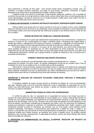 35
tinha justamente a intenção de lhes pedir... Uma primeira faceta dessa competência consiste, pois, em
identificar os projetos pessoais existentes, sob todas as suas formas, valorizá-los, reforçá-los. O projeto
pessoal de uma criança não é necessariamente completo, coerente e estável.
        É legítimo incitar uma criança a se interrogar, a fazer projetos, realizá-los, avaliá-los, com a condição de
se lembrar de que este é um longo caminho e seria injusto e pouco eficaz fazer disso um pré-requisito para as
outras aprendizagens. Se elas se inscrevem em um projeto pessoal a médio prazo, tanto melhor! Se não, a
construção do sentido deve tomar outros caminhos.

5- TRABALHAR EM EQUIPE: ELABORAR UM PROJETO EM EQUIPE, REPRESENTAÇÕES COMUNS

     Pode-se definir uma equipe como um grupo reunido em torno de um projeto comum, cuja a realização
passa por diversas formas de acordo e de cooperação. Essa competência ultrapassa a mera capacidade de
comunicação. Supõe uma certa compreensão das dinâmicas de grupos e das diversas fases do “ciclo de vida
de um projeto”.

                        DIRIGIR UM GRUPO DE TRABALHO, CONDUZIR REUNIÕES

       Todos os membros de um grupo são coletivamente responsáveis por seu funcionamento: o respeito aos
horários e à pauta do dia, a preocupação em chegar a decisões claras, a lembrança das opções feitas, a
divisão das tarefas, o planejamento dos próximos encontros, a avaliação e a regulação do funcionamento, o
que significa que cada um exerce permanentemente uma parte da função de comando e de condução.
       É sensato delegar-se um condutor a um grupo, de um certo tamanho, que venha sendo pressionado
sobre questões de prazos ou ameaçado por um nítido desequilíbrio de forças presentes, sem que seus
integrantes percam tais preocupações. Para fazer com que esse papel emerja e para permitir ao condutor que
o desempenhe plenamente, convém que a equipe enfrente a questão da liderança e não a confunda com a
autoridade administrativa.

                             FORMAR E RENOVAR UMA EQUIPE PEDAGÓGICA

       Na escola, acontece de uma administração tentar constituir autoritariamente um conjunto          de
professores em equipes. Em geral, porém, as equipes pedagógicas formam-se por escolha mútua. Elas se
constituem em torno de um projeto ou de um contrato mais ou menos explícitos.
       Seja qual for o ponto de partida, aqueles que desejam lançar ou relançar uma dinâmica de cooperação
devem aproveitar as ocasiões e envolver-se para fazer com que um projeto comum emerja, sendo ao mesmo
tempo bastante mobilizador para que os participantes não voltem imediatamente para sua torre de marfim e
bastante aberto para não dar a impressão de que tudo está resolvido de antemão.


ENFRENTAR E ANALISAR EM CONJUNTO SITUAÇÕES COMPLEXAS, PRÁTICAS E PROBLEMAS
PROFISSIONAIS

       0 verdadeiro trabalho de equipe começa quando os membros se afastam do “muro de lamentações”
para agir, utilizando toda a zona de autonomia disponível e toda a capacidade de negociação de um ator
coletivo que está determinado, para realizar seu projeto, a afastar as restrições institucionais e a obter os
recursos e os apoios necessários.

                         ADMINISTRAR CRISES OU CONFLITOS INTERPESSOAIS

       O conflito faz parte da vida, é a expressão de um capacidade de recusar e de divergir que está no
princípio de nossa autonomia e da individualização de nossa relação com o mundo. Cada pessoa aborda um
conflito com sua própria identidade, que depende de seu desenvolvimento pessoal, ou seja, de sua história
pessoal e de sua formação. Viver com as “neuroses” dos outros exige não apenas uma certa tolerância e uma
forma de afeição, mas também competências de regulação que evitam o pior. Em cada grupo há mediadores,
pessoas que antecipam e atenuam os confrontos. As competências requeridas dizem, então, respeito a uma
moderação centrada na tarefa. É importante, por exemplo, que, em uma equipe, várias pessoas tenham
bastante imaginação, informações e conhecimentos para reestruturar o debate de modo a chegar a um
acordo, a uma decisão que não oponha de modo brutal ganhadores e perdedores. A vida de equipe é feita de
pequenos conflitos que a fazem avançar, se resolvidos com humor e respeito mútuo. Os conflitos maiores
aparecem e são, às vezes, intransponíveis. A capacidade de evitá-los, mesmo não sendo infalível, pelo menos
ajuda as divergências ordinárias.

6- PARTICIPAR DA ADMINISTRAÇÃO DA ESCOLA: ELABORAR, NEGOCIAR UM PROJETO DA
INSTITUIÇÃO
 