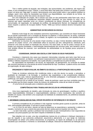36
       Tirar o melhor partido da situação, das incitações, das oportunidades, dos problemas, até mesmo das
crises, é uma competência crucial. Todavia, o savoir-faire tático não basta para construir um projeto. É preciso
propor um tema que "diga algo" à maioria, demonstrando uma certa lucidez sobre o que poderia mobilizar os
colegas, assim como sobre as imposições que limitam sua disponibilidade, sua vontade de se formar, de
debater, de se expor ao olhar dos outros e de assumir riscos.
       Em uma instituição em projeto, não é preciso que cada um dos participantes saiba fazer tudo, mas é
importante que todas as competências requeridas estejam presentes, de uma maneira ou outra, se for
possível que sejam repartidas entre um número considerável de líderes informais. As competências de
comunicação, de negociação, de resolução de conflitos, de planejamento flexível, de integração simbólica
dizem respeito a saberes de inovação (Gather Thurler, 1998) que nenhum estatuto deveria monopolizar nas
escolas.

                                ADMINISTRAR OS RECURSOS DA ESCOLA

       Estamos muito longe de uma verdadeira autonomia orçamentária, que consistiria em dispor livremente
de um pacote orçamentário com a condição de alcançar os objetivos. A inércia deve-se, às vezes, à delicada
divisão dos poderes e dos encargos entre o Estado, as regiões e as municipalidades, com desafios fiscais e
políticos que ultrapassam a escola.
       Administrar os recursos de uma escola é fazer escolhas, ou seja, é tomar decisões coletivamente. Na
ausência de projeto comum, uma coletividade utiliza os recursos que tem, esforçando-se, sobretudo, para
preservar uma certa eq·idade na repartição dos recursos. Por essa razão, se não for posta a serviço de um
projeto que proponha prioridades, a administração descentralizada dos recursos pode, sem benefício visível,
criar tensões difíceis de vivenciar, com sentimentos de arbitrariedade ou de injustiça pouco propícios à
cooperação.

               COORDENAR, DIRIGIR UMA ESCOLA COM TODOS OS SEUS PARCEIROS

       Coordenar o tratamento dos casos que requerem intervenções conjuntas será tanto mais fácil se as
pessoas se conhecerem, se falarem, se estimarem reciprocamente e tiverem uma boa representação de suas
tarefas e métodos respectivos de trabalho. Isso supõe atitudes e competências da parte de todos.
       As capacidades de expressão e de escuta, de negociação, de planejamento, de condução do debate
são recursos preciosos em uma escola de ensino fundamental de hoje. Coordenar: a palavra evoca uma tarefa
de organização, de ação sinérgica.

      ORGANIZAR E FAZER EVOLUIR, NO ÂMBITO DA ESCOLA, A PARTICIPAÇÃO DOS ALUNOS

        Todas as iniciativas anteriores têm incidências sobre a vida dos alunos na escola: a atmosfera, a
qualidade da orientação e da formação, a coerência das expectativas e dos procedimentos didáticos.
Entretanto, nesse caso, trata-se especificamente de uma dimensão pedagógica. A participação dos alunos
justifica-se, com efeito, por um duplo ponto de vista:
        - É o exercício de um direito do ser humano, direito de participar, assim que tiver condições para isso,
das decisões que lhe dizem respeito, direito da criança e do adolescente, antes de ser direito do adulto;
        - É uma forma de educação para a cidadania, pela prática.

                 COMPETÊNCIAS PARA TRABALHAR EM CICLOS DE APRENDIZAGEM

       Uma nova organização do trabalho, pela introdução de ciclos de aprendizagem, modifica o equilíbrio
entre responsabilidades individuais e responsabilidades coletivas e torna necessários não somente um
trabalho em equipe, mas também uma cooperação da totalidade do estabelecimento, de preferência baseada
em um projeto.

7- INFORMAR E ENVOLVER OS PAIS: DIRIGIR REUNIÕES DE INFORMAÇÃO E DE DEBATE

       A primeira competência de um professor é não organizar reuniões gerais quando os pais têm, antes de
tudo, preocupações particulares. O que leva a prever reuniões:
       - ou no início do ano letivo, quando se trata de determinar as expectativas e apresentar o sistema de
trabalho, momento em que a maioria dos pais ainda não tem razões para se inquietar com seu filho;
       - ou bem mais tarde, quando o professor tiver encontrado os pais individualmente e tiver respondido às
questões e às preocupações que não dizem respeito à totalidade da classe.

      Nas relações com os pais, uma das competências maiores de um professor é distinguir claramente o
que diz respeito à sua autonomia profissional, assumindo-a plenamente, e o que tange às instâncias
encarregadas de adotar uma política educacional, os programas, as regras de avaliação ou as estruturas
escolares que comandam o momento e a severidade da seleção. Dissociar-se totalmente da instituição que o
 
