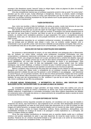 37
emprega é tão desastroso quanto “assumir" todos os artigos legais, todas as páginas do plano de estudos,
todas as reformas e todas as decisões administrativas.
      Uma das competências maiores que um professor experiente constrói é não se sentir "só contra todos",
perceber que há, entre os pais, muitas diferenças e divergências. Deve-se, no entanto, resistir à tentação
maquiavélica de jogar os pais uns contra os outros, para demonstrar que não há nada a mudar, já que, em
cada ponto, as opiniões contrárias neutralizam-se. De que adianta reunir os pais apenas para lhes explicar que
tudo o que se faz é irrepreensível?

                                           FAZER ENTREVISTAS

       Aqui, como nas reuniões, a falta de habilidade, de ambas as partes, revela mais temores do que más
intenções ou desprezo. A competência maior é, mais uma vez, saber situar-se claramente.
       Sem dúvida, é difícil crer que os pais não sejam de modo algum respon sáveis, direta ou indiretamente,
pelas dificuldades de seus filhos e, mais ainda, pela sua conduta. É necessária uma grande sabedoria para se
dar conta de que essa ficção é fecunda, que libera os pais de se justificarem ou de se desculparem e,
portanto, os constitui como verdadeiros parceiros no jogo cooperativo. Em suma, a competência consiste
amplamente, neste caso, em não abusar de uma posição dominante, em controlar a tentação de culpar e de
julgar os pais.
       As competências requeridas de um verdadeiro profissional consistem, de preferência, em não gastar
toda sua energia para se defender, para afastar o outro, mas, ao contrário, aceitar negociar, ouvir e
compreender o que os pais têm a dizer, sem renunciar a defender as suas próprias convicções. Mais uma vez,
as competências nada são se não podem apoiar-se em uma identidade, uma ética e uma forma de coragem...

                         ENVOLVER OS PAIS NA CONSTRUÇÃO DOS SABERES

       Se quisermos a democratização do ensino, só nos resta defender uma pedagogia ativa e diferenciada.
Não há, portanto, em minha mente, confusão entre professores inovadores confrontados com pais
conservadores e professores tradicionais confrontados com pais que esperam pedagogias mais abertas e
participativas. Porém, sob o ângulo da relação com os pais, percebe-se bem a simetria dos desafios: seja qual
for sua pedagogia, um professor precisa que os pais de seus alunos compreendam-na e adiram a ela, pelo
menos globalmente, em nível das intenções e das concepções do ensino e da aprendizagem. Essa
necessidade é, sem dúvida, maior do lado das pedagogias novas, porque incitam mais, por razões
ideológicas, mas também didáticas, a mobilizar e envolver os pais. E também porque são mais angustiantes
para certos adultos, na exata medida em que apostam na autonomia e nos recursos do aprendiz.
       Mesmo o professor mais convencional não pode fazer seu trabalho se seu método for mal-interpretado e
denegrido por muitos pais. Desse modo, a competência de um professor consiste em conseguir o mais
depressa possível a adesão dos pais que lhe parecem a priori refratários à sua pedagogia... sem abandonar
os outros! Procura, em um primeiro momento, não ser alvo de críticas permanentes. Espera não tornar a tarefa
dos alunos difícil demais. Não é favorável a suas aprendizagens que um aluno vivencie cada dia um conflito de
lealdade. Se seus pais não compreenderem ou não aceitarem o que ele faz em aula, irão, verbalmente ou
não, minar a confiança de seu filho nos professores.

8- UTILIZAR NOVAS TECNOLOGIAS. A INFORMÁTICA NA ESCOLA: UMA DISCIPLINA COMO
QUALQUER OUTRA, UM SAVOIR-FAIRE OU UM SIMPLES MEIO DE ENSINO?

       As competências analisadas a seguir permitem, em larga medida, matar dois coelhos com uma só
cajadada: aumentar a eficácia do ensino e familiarizar os alunos com novas ferramentas informáticas do
trabalho intelectual. A legitimidade e a prioridade concedidas a este último objetivo dependerão dos debates
em andamento sobre a formação dos alunos e o desenvolvimento de competências desde a escola de ensino
fundamental (Perrenoud, 1998a).

                                     UTILIZAR EDITORES DE TEXTOS

      A competência mínima requerida consistirá em situá-los, em conciliá-los com seu lugar de trabalho e
mostrá-los aos alunos, seja imprimindo-os, seja projetando-os em uma tela. Será ultrapassado pendurar dois
ou três mapas geográficos nas salas de aula quando todas elas dispuserem de um meio de projetar em tela
imagens do mesmo tamanho, ou equipar cada local de trabalho com um monitor de vídeo. Assim, professores
e alunos terão acesso a todos os mapas imagináveis, políticos, físicos, econômicos, demográficos, com
possibilidades ilimitadas de mudança de escala e de passagem a textos explicativos ou a animações, até
mesmo a imagens diretas por satélite.
      Vê-se que essa simples transferência do impresso para os suportes digitais supõe que o professor
construa uma grande capacidade de saber o que está disponível, de mover-se nesse mundo e de fazer
escolhas. Passa-se de um universo documental limitado (o da sala de aula e do centro de documentação
próximo) a um universo sem verdadeiros limites, o do hipertexto.
 