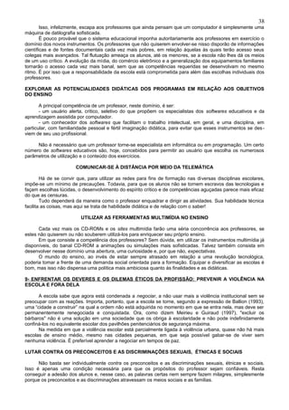 38
        Isso, infelizmente, escapa aos professores que ainda pensam que um computador é simplesmente uma
máquina de datilografia sofisticada.
        É pouco provável que o sistema educacional imponha autoritariamente aos professores em exercício o
domínio dos novos instrumentos. Os professores que não quiserem envolver-se nisso disporão de informações
científicas e de fontes documentais cada vez mais pobres, em relação àquelas às quais terão acesso seus
colegas mais avançados. Tal flutuação ameaça os alunos, até os menores, se a escola não lhes dá os meios
de um uso crítico. A evolução da mídia, do comércio eletrônico e a generalização dos equipamentos familiares
tornarão o acesso cada vez mais banal, sem que as competências requeridas se desenvolvam no mesmo
ritmo. É por isso que a responsabilidade da escola está comprometida para além das escolhas individuais dos
professores.

EXPLORAR AS POTENCIALIDADES DIDÁTICAS DOS PROGRAMAS EM RELAÇÃO AOS OBJETIVOS
DO ENSINO

       A principal competência de um professor, neste domínio, é ser:
       - um usuário alerta, crítico, seletivo do que propõem os especialistas dos softwares educativos e da
aprendizagem assistida por computador.
       - um conhecedor dos softwares que facilitam o trabalho intelectual, em geral, e uma disciplina, em
particular, com familiaridade pessoal e fértil imaginação didática, para evitar que esses instrumentos se des -
viem de seu uso profissional.

     Não é necessário que um professor torne-se especialista em informática ou em programação. Um certo
número de softwares educativos são, hoje, concebidos para permitir ao usuário que escolha os numerosos
parâmetros de utilização e o conteúdo dos exercícios.

                       COMUNICAR-SE À DISTÂNCIA POR MEIO DA TELEMÁTICA

        Há de se convir que, para utilizar as redes para fins de formação nas diversas disciplinas escolares,
impõe-se um mínimo de precauções. Todavia, para que os alunos não se tornem escravos das tecnologias e
façam escolhas lúcidas, o desenvolvimento do espírito crítico e de competências aguçadas parece mais eficaz
do que as censuras.
        Tudo dependerá da maneira como o professor enquadrar e dirigir as atividades. Sua habilidade técnica
facilita as coisas, mas aqui se trata de habilidade didática e de relação com o saber!

                         UTILIZAR AS FERRAMENTAS MULTIMÍDIA NO ENSINO

      Cada vez mais os CD-ROMs e os sites multimídia farão uma séria concorrência aos professores, se
estes não quiserem ou não souberem utilizá-los para enriquecer seu próprio ensino.
      Em que consiste a competência dos professores? Sem dúvida, em utilizar os instrumentos multimídia já
disponíveis, do banal CD-ROM a animações ou simulações mais sofisticadas. Talvez também consista em
desenvolver nesse domínio uma abertura, uma curiosidade e, por que não, expectativas.
      O mundo do ensino, ao invés de estar sempre atrasado em relação a uma revolução tecnológica,
poderia tomar a frente de uma demanda social orientada para a formação. Equipar e diversificar as escolas é
bom, mas isso não dispensa uma política mais ambiciosa quanto às finalidades e as didáticas.

9- ENFRENTAR OS DEVERES E OS DILEMAS ÉTICOS DA PROFISSÃO: PREVENIR A VIOLÊNCIA NA
ESCOLA E FORA DELA

      A escola sabe que agora está condenada a negociar, a não usar mais a violência institucional sem se
preocupar com as reações. Importa, portanto, que a escola se torne, segundo a expressão de Ballion (1993),
uma “cidade a construir” na qual a ordem não está adquirida no momento em que se entra nela, mas deve ser
permanentemente renegociada e conquistada. Ora, como dizem Meirieu e Guiraud (1997), "excluir os
bárbaros" não é uma solução em uma sociedade que os obriga à escolaridade e não pode indefinidamente
confiná-los no equivalente escolar dos pavilhões penitenciários de segurança máxima.
      Na medida em que a violência escolar está parcialmente ligada à violência urbana, quase não há mais
escolas de ensino médio, mesmo nas cidades pequenas, em que seja possível gabar-se de viver sem
nenhuma violência. É preferível aprender a negociar em tempos de paz.

LUTAR CONTRA OS PRECONCEITOS E AS DISCRIMINAÇÕES SEXUAIS, ÉTNICAS E SOCIAIS

      Não basta ser individualmente contra os preconceitos e as discriminações sexuais, étnicas e sociais.
Isso é apenas uma condição necessária para que os propósitos do professor sejam confiáveis. Resta
conseguir a adesão dos alunos e, nesse caso, as palavras certas nem sempre fazem milagres, simplesmente
porque os preconceitos e as discriminações atravessam os meios sociais e as famílias.
 
